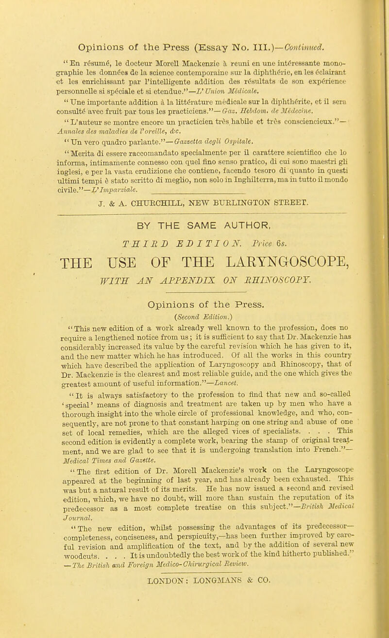 En rfisumS, le docteur Morell Mackenzie h reuni en une intCressante mono- graphie les donnGea de la science contemporaine Kur la diphthC'i-ie, en les Oclairant et les enrichissant par I'intelligente addition des rC'sultats de son experience personnelle si spdciale et si etendue.—//' Union MedicaU,  Une importante addition ;l la littf'rature medicale sur la diphthCrite, et il sera consults aveo fruit par tons les practiciens.—Gaz. Ilebdom, de Jledecine. L'auteur se montre encore un ijraeticien tr^s habile et trOs conseiencieux.— Annates des maladies de I'oreille, &c.  Un vero quadro parlante.—Gazzetta degli Ospitale.  Merita di essere raccoraandato specialmente per il carattere scientifloo che lo inf orma, intimamente connesso con quel flno sense pratioo, di eui sono maestri gli inglesi, e per la vasta erudizione che contiene, faoendo tesoro di quanto in questi ultimi tempi d stato soritto di meglio, non solo in Inghilterra, ma in tutto il mondo civile.—L'Imparziale. J. & A. CHURCHILL, NEW BURLINGTON STREET. BY THE SAME AUTHOR, TSIEB EDITION. Trice 6s. THE USE OF THE LARYNGOSCOPE, WITS AN AFPENBIX ON BHINOSCOPY. Opinions of the Press. (Second Edition.) This new edition of a work already well known to the profession, does no require a lengthened notice from us; it is sufficient to say that Dr. Mackenzie has considerably increased its value by the careful revision which he has given to it, and the new matter which he has introduced. Of all the works in this country which have described the application of Lai'yngoscopy and Rhinoscopy, that of Dr. Mackenzie is the clearest and most reliable guide, and the one which gives the greatest amount of useful information.—Lancet.  It is always satisfactory to the profession to find that new and so-caUed 'special' means of diagnosis and treatment ai-e taken up by men who have a thorough insight into the whole circle of professional knowledge, and who, con- sequently, are not prone to that constant harping on one string and abuse of one set of local remedies, which are the alleged vices of specialists. . . . This second edition is evidently a complete work, bearing the stamp of original treat- ment, and we are glad to see that it is undergoing ti'anslation into French.— Medical Times and Gazette.  The first edition of Dr. Morell Mackenzie's work on the Laryngoscope appeared at the beginning of last year, and has abeady been exhausted. This was but a natural result of its merits. He has now issued a second and revised edition, which, we have no doubt, will more than sustain the reputation of its predecessor as a most complete treatise on tliis subject.—£n'(isA Medical J ournal. The new edition, whilst possessing the advantages of its predecessor- completeness, conciseness, and perspicuity,—has been further improved by care- ful revision and amplification of the text, and by the addition of several new woodcuts. . . . Itisimdoubtedlythebestworkof the kind hitherto published. — The British and Foreign Medico-Chimrgical Heview. LONDON: LONGJLVNS & CO.