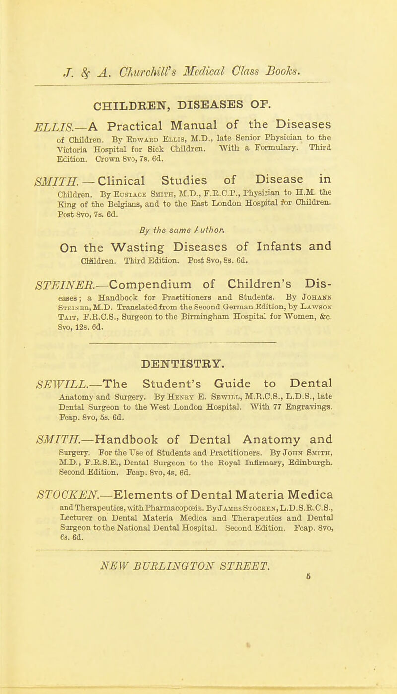 CHILDREN, DISEASES OF. ELLIS.—A Practical Manual of the Diseases of Children. By Edward Ellis, M.D., late Senior Physician to the Victoria Hospital for Sick ChUdren. With a Formulary. Thii-d Edition. Crown 8vo, 7s. 6d. SMITH. — Clinical Studies of Disease in Children. By Eustace Smith, M.D., F.E.C.P., Physician to H.M. the King of the Belgians, and to the East London Hospital for Children. Post Svo, 7s. 6d. By the same Author. On the Wasting Diseases of Infants and ClMdren. Third Edition. Post Svo, 88. 6d. STEINER.—Compendium of Children's Dis- eases ; a Handbook for Practitioners and Students. By Johann Steiner, M.I). Translated from the Second German Edition, by Lawson Tait, E.E.C.S., Surgeon to the Birmingham Hospital for Women, &o. Svo, 12s. 6d. DENTISTRY. SEWILL.—Th& Student's Guide to Dental Anatomy and Surgery. By Henry E. Sewill, M.E.C.S., L.D.S., late Dental Surgeon to the West London Hospital. With 77 Engravings. Fcap. Svo, 5s. 6d. Handbook of Dental Anatomy and Surgery. For the Use of Students and Practitioners. By John Smith, M.D., F.E.S.E., Dental Surgeon to the Eoyal Tnflrmary, Edinburgh. Second Edition. Fcap. Svo, 4b. 6d. ^rOC'.^^Ji\r.—Elements of Dental Materia Medica and Therapeutics, with Pharmacopoeia. By James Stocken,L.D.S.R.C.S., Lecturer on Dental Materia Medica and Therapeutics and Dental Surgeon to the National Dental Hospital. Second Edition. Fcap. Svo, 6s. 6d. NEW BURLINGTON STREET. 6