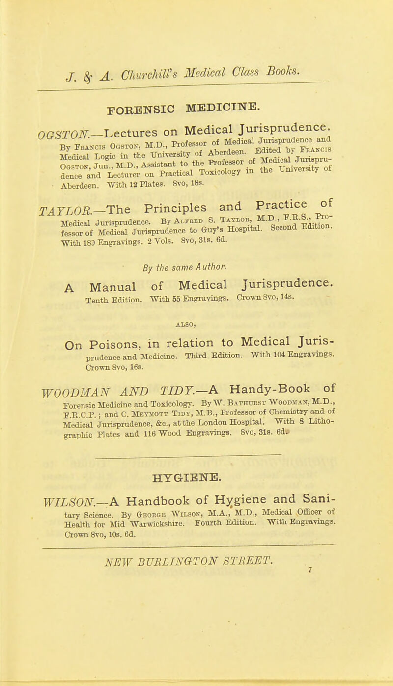 FOREITSIC MEDICINE. OGSTON.-I^ectures on Medical Jurisprudence. By FKAKCS OosTOx, M.D., Professor of f ^i-^^^^JX Medical Logic ia the XJmversity of Aberdeen, .^^f^^^^j^™ OosTON, Jun , M.D., Assistant to the Professor of JJf J^^^^^^f dence and Lecturer on Practical Toxicology in the University ■ Aberdeen. With 12 Plates. 8vo, 18s. TAYLOR—The Principles and Practice of Medical Jui-isprudence. By Alfred S. Taylob, f J^f | ' fessorof Medical Jurispi-udenoe to Guy's Hospital. Second Edition. With 183 Engi-aviDgs. 2 Vols. 8to, 31s. 6d. By the same A uthor. A Manual of Medical Jurisprudence. Tenth Edition. With 55 Engravings. Crown 8vo, 14s. ALSO, On Poisons, in relation to Medical Juris- prudence and Medicine. Third Edition. With 104 Engravings. Cro-wn 8vo, 168. WOODMAN AND TIDT.—A Handy-Book of Eorensic Medicine and Toxicology. By W. Bathtjkst Woodman, M.D., E.E.C.P.; and C. Meymott Tidy, M.B., Professor of Chemistry and of Medical Jurisprudence, &c., at the London Hospital. With 8 Litho- graphic Plates and 116 Wood Engravings. 8vo, 31s. 6d. HYGIENE. WILSON—A Handbook of Hj^giene and Sani- tary Science. By Geokge Wilson, M.A., M.D., Medical Ofacer of Health for Mid Warsrickshire. Fourth Edition. With Engravings. Cro-wn Svo, lOs. 6d. NEW BURLINGTON STREET.