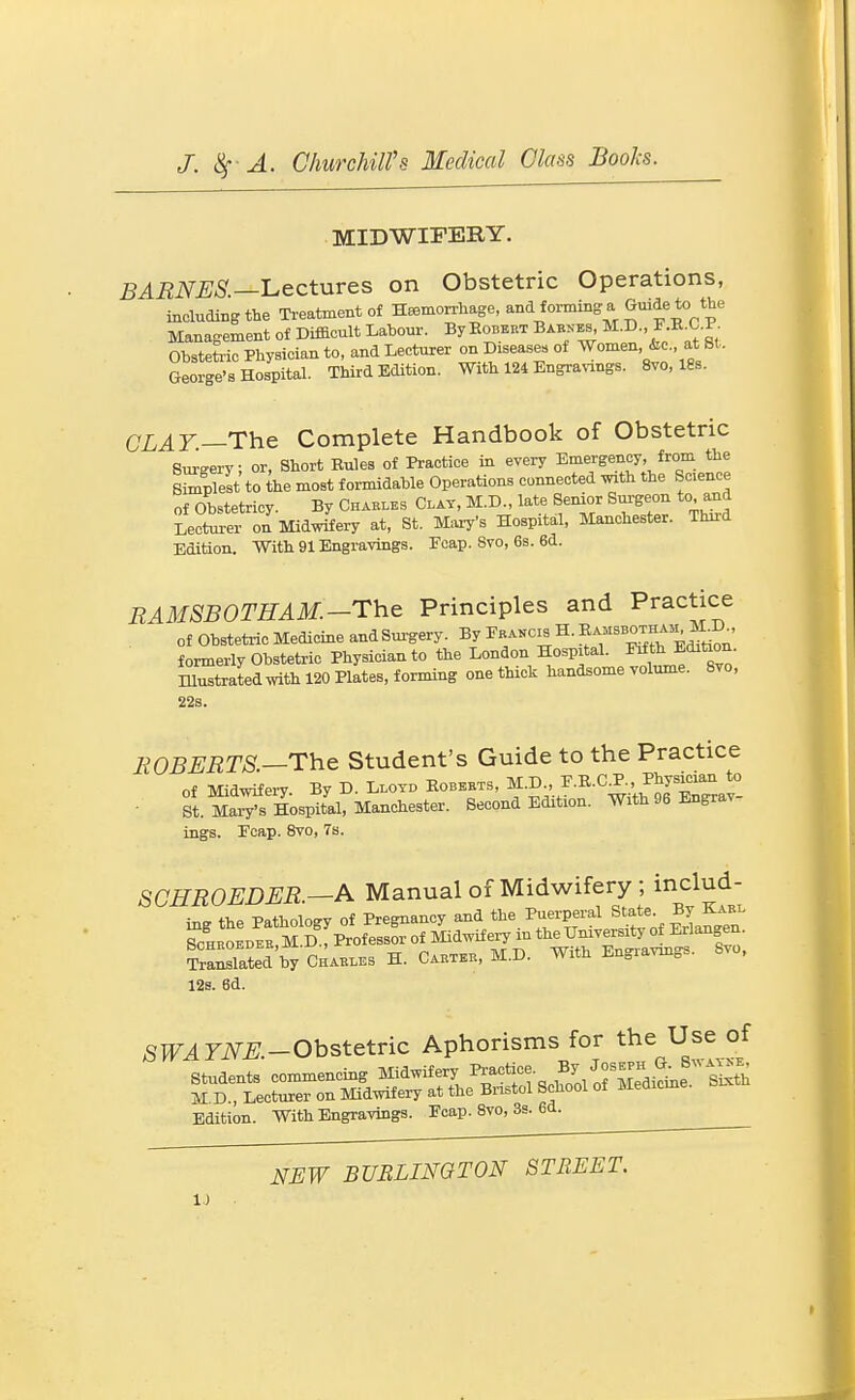 MIDWIFERY. BARNES.—'Lectures on Obstetric Operations, including the Treatment of Heemorrhage, and forming a Guide to the Management of Difiaeult Labour. By Egbert BAByBs M.D., F.E^C.P. Obstetric Physician to, and Lecturer ^ Diseases of Women &c at St. George's Hospital. Third Edition. With 124 Engranngs. 8yo, 18s. CLAT—The Complete Handbook of Obstetric Surgery; or, Short Rules of Practice in every Emergency, from the Slest to ihe most formidable Operations cumiected with the Science of Obstetricy. By Chakles Clay, M.D., late Senior Surgeon to and Lecturer on Midwifery at, St. M=,xy's Hospital, Manchester. Third Edition. With 91 Engravings. Ecap. Svo, 6s. 6d. RAMSBOTHAM.-The Principles and Practice of Obstetric Medicine andSm-gery. By Fbai^cis H. ^^^^'^^l^'''^^^^ formerly Obstetric Physician to the London Hospital, ^th Editaon. Hlustratedwith 120 Plates, forming one thick handsome volume. Svo, 22s. EGBERTS—The Student's Guide to the Practice of Midwifei-y. By D. L.ovd Eobkbts, ^•D^^,^■^■^^-SSra^- St. Manx's Hospital, Manchester. Second Edition. With 96 Engrav ings. Ecap. Svo, 7s. SCHROEDER.—A Manual of Midwifery ; includ- ino- the Pathology of Pregnancy and the Puerperal State. By Kabi. ^chrJLeI MD fprof ess^of Midwifery in the University of Erlangen. Sated by Chab.es H. Carter, M.D. With Engravings. Svo, 12s. 6d. SPF^riV^^.-Obstetric Aphorisms for the Use of students commencing Midwifery ^^-^^ „i/,rSicme S^th M D , Lecturer on Midwifery at the Bristol School of Meoicme. Edition. With Engravings. Ecap. Svo, 3s. 6d. NEW BURLINGTON STREET.