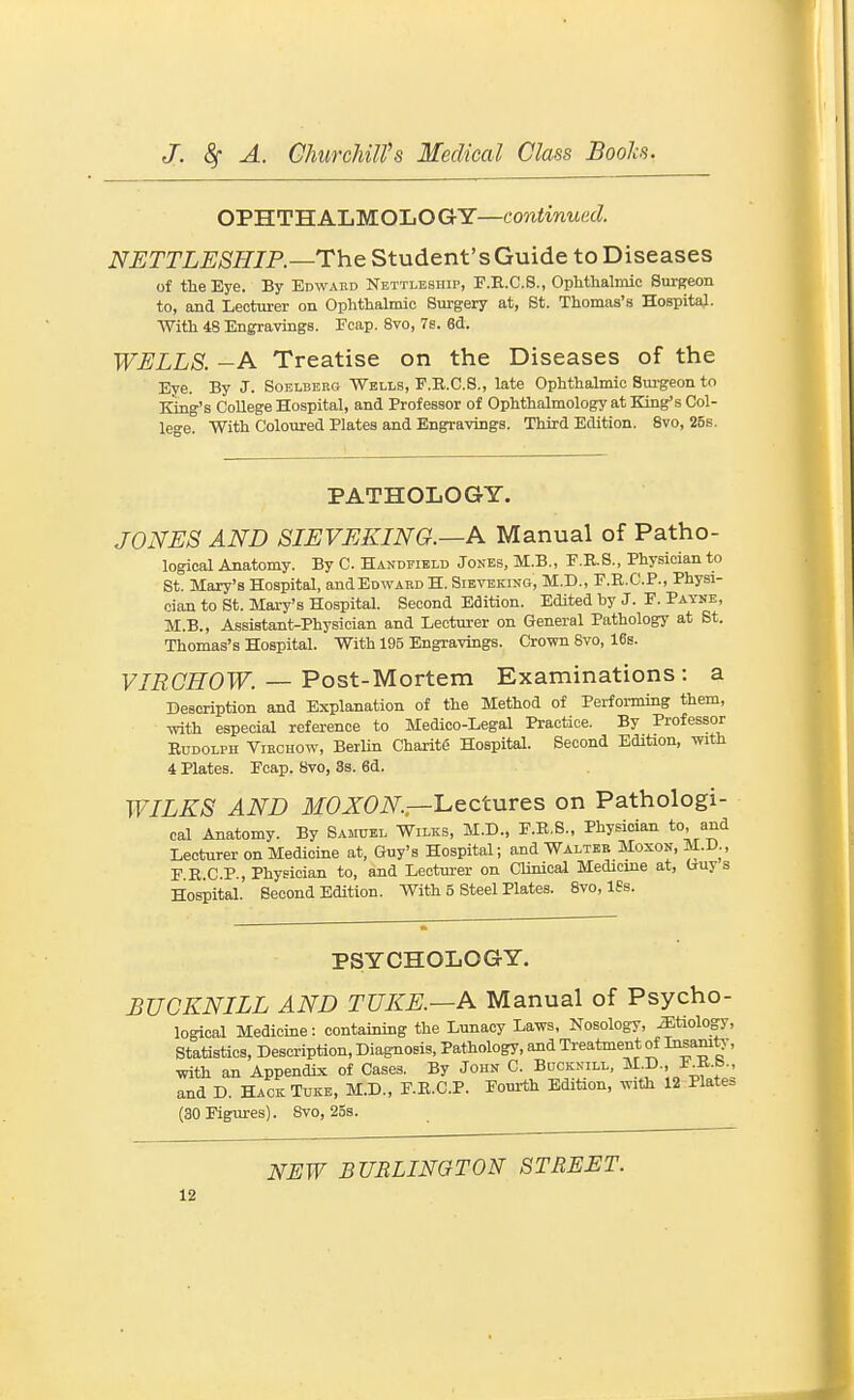 OPHTHALMOLOGY—co««inM«d NUTTLESHIP.—The Student's Guide to Diseases of the Eye. By Edwaed Nettlesiiip, F.E.C.8., Ophthalmic Surgeon to, and Lecturer on Ophthalmic Surgery at, St. Thomas's HospitaJ. With 48 Engravings. Fcap. 8vo, 7s. 83. WELLS. -A Treatise on the Diseases of the Eye. By J. Soelbekg Wells, F.E.C.S., late Ophthalmic Sm-geon to King's College Hospital, and Professor of Ophthalmology at King's Col- Ice. With Coloured Plates and Engravings. Third Edition. Svo, 25s. PATHOLOGY. JONES AND SIEVEKING.—A Manual of Patho- logical Anatomy. By C. Handeibld Jones, M.B., E.R.S., Physician to St. Mary's Hospital, andEowAKo H. Sieveking, M.D., F.E..C.P., Physi- cian to St. Mary's Hospital. Second Edition. Edited by J. F. Payne, M.B., Assistant-Physician and Lecturer on General Pathology at St. Thomas's Hospital. With 195 Engravings. Crown Svo, 16b. F7i2C£rOTF. — Post-Mortem Examinations: a Description and Explanation of the Method of Performing them, mth especial reference to Medico-Legal Practice. By Professor EuDOLPH ViECHOw, BerUn Charite Hospital. Second Edition, with 4 Plates. Fcap. Svo, 3s. 6d. WILKS AND JfOXOiV^.—Lectures on Pathologi- cal Anatomy. By Samuel Wilks, M.D., F.R.S., Physician to, and Lecturer on Medicine at, Guy's Hospital; and Walter Moxon,M.D., F R.C.P., Physician to, and Lecturer on Clinicai Medicine at, Guys Hospital. Second Edition. With 5 Steel Plates. Svo, ISs. PSYCHOLOGY. BUCKNILL AND TUKE.—K Manual of Psycho- logical Medicine: containing the Lunacy Laws, Nosology, iEtiology, Statistics, Description, Diagnosis, Pathology, and Treatment of I^sam^-, with an Appendix of Cases. By John C. Bucknill, M.D., F^B.b., and D. HackTuke, M.D., F.E.C.P. Fourth Edition, with 12 Platen (30 Figures). Svo, 25s. NEW BURLINGTON STREET.