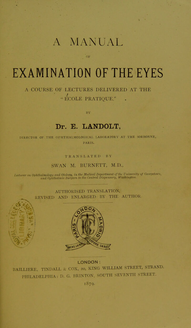 A MANUAL EXAMINATION OF THE EYES A COURSE OF LECTURES DELIVERED AT THE I “ECOLE PRATIQUE,” Dr. E. LANDOLT, DIRECTOR OK THE OPHTHALMOI.OGICAL LABORATORY AT THE SORBONNE, PARIS. TRANSLATED BY SWAN M. BURNETT, M.D., Lecturer on Ophthulmologii and Otology, in the. Medical Department of the University of Georgetown, and Ophthalmic Surgeon to the Central Dispensary, Washington. AUTHORISED TRANSLATION, REVISED AND ENLARGED BY THE AUTHOR. u: ■ 2:' ‘ir \ ,%• #v' A. A BAII.LIERE, TINDALL & COX, 20, KING WILLIAM STREET, STRAND. ITIILADELPHIA: D. G. BRINTON, SOUTH SEVEN PH STREET.