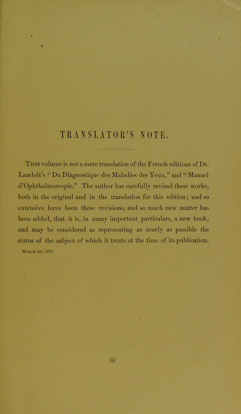 TKANSLATOR’S NOTE. This volume is not a mere translation of the French editions of Dr. Landolt’s “Du Diagnostique des Maladies des Yeux/^ and “Manuel d’Ophthalmoscopie.” The author has carefully revised these works, both in the original and in the translation for this edition; and so extensive have been these revisions, and so much new matter has been added, that it is, in many important particulars, a new book, and may be considered as representing as nearly as possible the status of the subject of which it treats at the time of its publication. March 1st, 1879. Ill