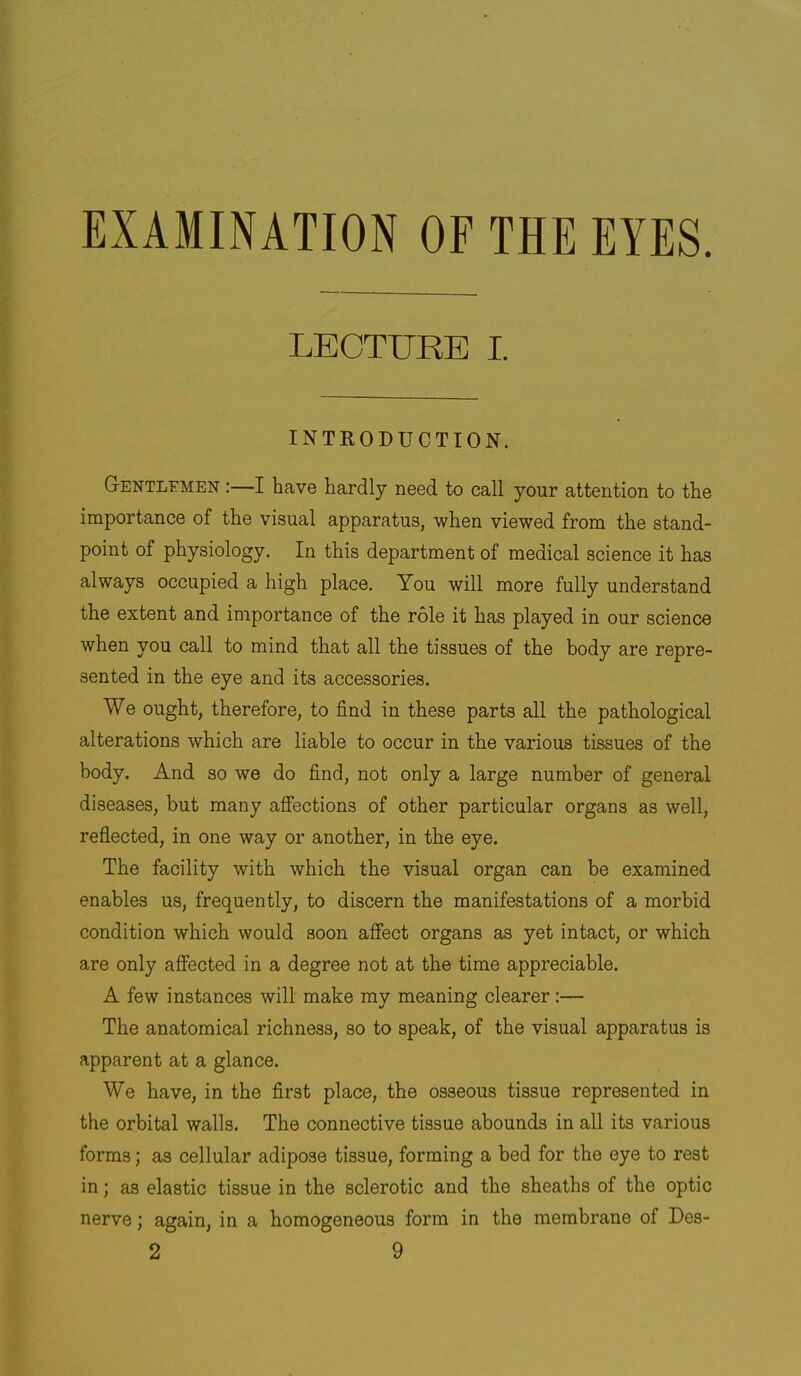 EXAMINATION OF THE EYES. LECTURE I. INTRODUCTION. G-entlemen :—I have hardly need to call your attention to the importance of the visual apparatus, when viewed from the stand- point of physiology. In this department of medical science it has always occupied a high place. You will more fully understand the extent and importance of the role it has played in our science when you call to mind that all the tissues of the body are repre- sented in the eye and its accessories. We ought, therefore, to find in these parts all the pathological alterations which are liable to occur in the various tissues of the body. And so we do find, not only a large number of general diseases, but many affections of other particular organs as well, reflected, in one way or another, in the eye. The facility with which the visual organ can be examined enables us, frequently, to discern the manifestations of a morbid condition which would soon affect organs as yet intact, or which are only affected in a degree not at the time appreciable. A few instances will make my meaning clearer:— The anatomical richness, so to speak, of the visual apparatus is apparent at a glance. We have, in the first place, the osseous tissue represented in the orbital walls. The connective tissue abounds in all its various forms; as cellular adipose tissue, forming a bed for the eye to rest in; as elastic tissue in the sclerotic and the sheaths of the optic nerve; again, in a homogeneous form in the membrane of Des-