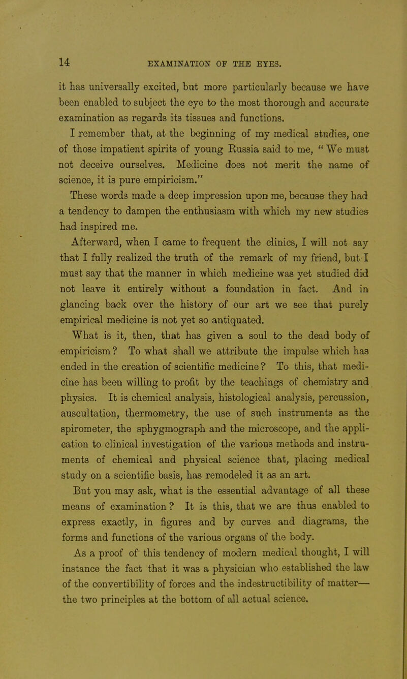 it has universally excited, but more particularly because we have been enabled to subject the eye to the most thorough and accurate examination as regards its tissues and functions. I remember that, at the beginning of my medical studies, one of those impatient spirits of young Russia said to me, “We must not deceive ourselves. Medicine does not merit the name of science, it is pure empiricism.’ These words made a deep impression upon me, because they had a tendency to dampen the enthusiasm with which my new studies had inspired me. Afterward, when I came to frequent the clinics, I will not say that I fully realized the truth of the remark of my friend, but I must say that the manner in which medicine was yet studied did not leave it entirely without a foundation in fact. And in glancing back over the history of our art we see that purely empirical medicine is not yet so antiquated. What is it, then, that has given a soul to the dead body of empiricism ? To what shall we attribute the impulse which has ended in the creation of scientific medicine ? To this, that medi- cine has been willing to profit by the teachings of chemistry and physics. It is chemical analysis, histological analysis, percussion, auscultation, thermometry, the use of such instruments as the spirometer, the sphygmograph and the microscope, and the appli- cation to clinical investigation of the various methods and instru- ments of chemical and physical science that, placing medical study on a scientific basis, has remodeled it as an art. But you may ask, what is the essential advantage of all these means of examination ? It is this, that we are thus enabled to express exactly, in figures and by curves and diagrams, the forms and functions of the various organs of the body. As a proof of' this tendency of modern mediciil thought, I will instance the fact that it was a physician who established the law of the convertibility of forces and the indestructibility of matter— the two principles at the bottom of all actual science.