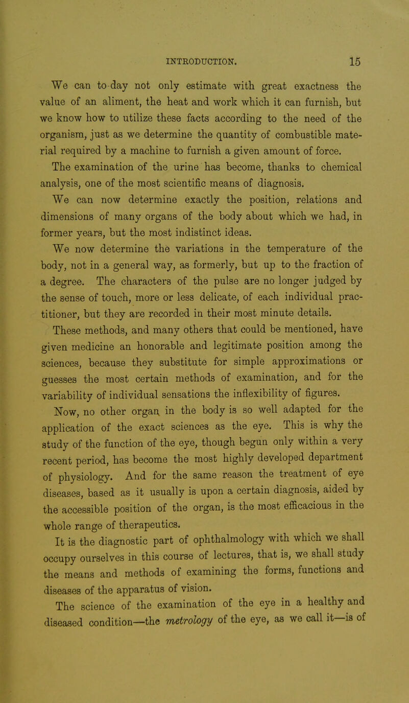 We can to-day not only estimate with great exactness the value of an aliment, the heat and work which it can furnish, but we know how to utilize these facts according to the need of the organism, just as we determine the quantity of combustible mate- rial required by a machine to furnish a given amount of force. The examination of the urine has become, thanks to chemical analysis, one of the most scientific means of diagnosis. We can now determine exactly the position, relations and dimensions of many organs of the body about which we had, in former years, but the most indistinct ideas. We now determine the variations in the temperature of the body, not in a general way, as formerly, but up to the fraction of a degree. The characters of the pulse are no longer judged by the sense of touch, more or less delicate, of each individual prac- titioner, but they are recorded in their most minute details. These methods, and many others that could be mentioned, have given medicine an honorable and legitimate position among the sciences, because they substitute for simple approximations or guesses the most certain methods of examination, and for the variability of individual sensations the inflexibility of figures. Now, no other organ, in the body is so well adapted for the application of the exact sciences as the eye. This is why the study of the function of the eye, though begun only within a very recent period, has become the most highly developed department of physiology. And for the same reason the treatment of eye diseases, based as it usually is upon a certain diagnosis, aided by the accessible position of the organ, is the most efficacious in the whole range of therapeutics. It is the diagnostic part of ophthalmology with which we shall occupy ourselves in this course of lectures, that is, we shall study the means and methods of examining the forms, functions and diseases of the apparatus of vision. The science of the examination of the eye in a healthy and diseased condition—the metrology of the eye, as we call it—is of