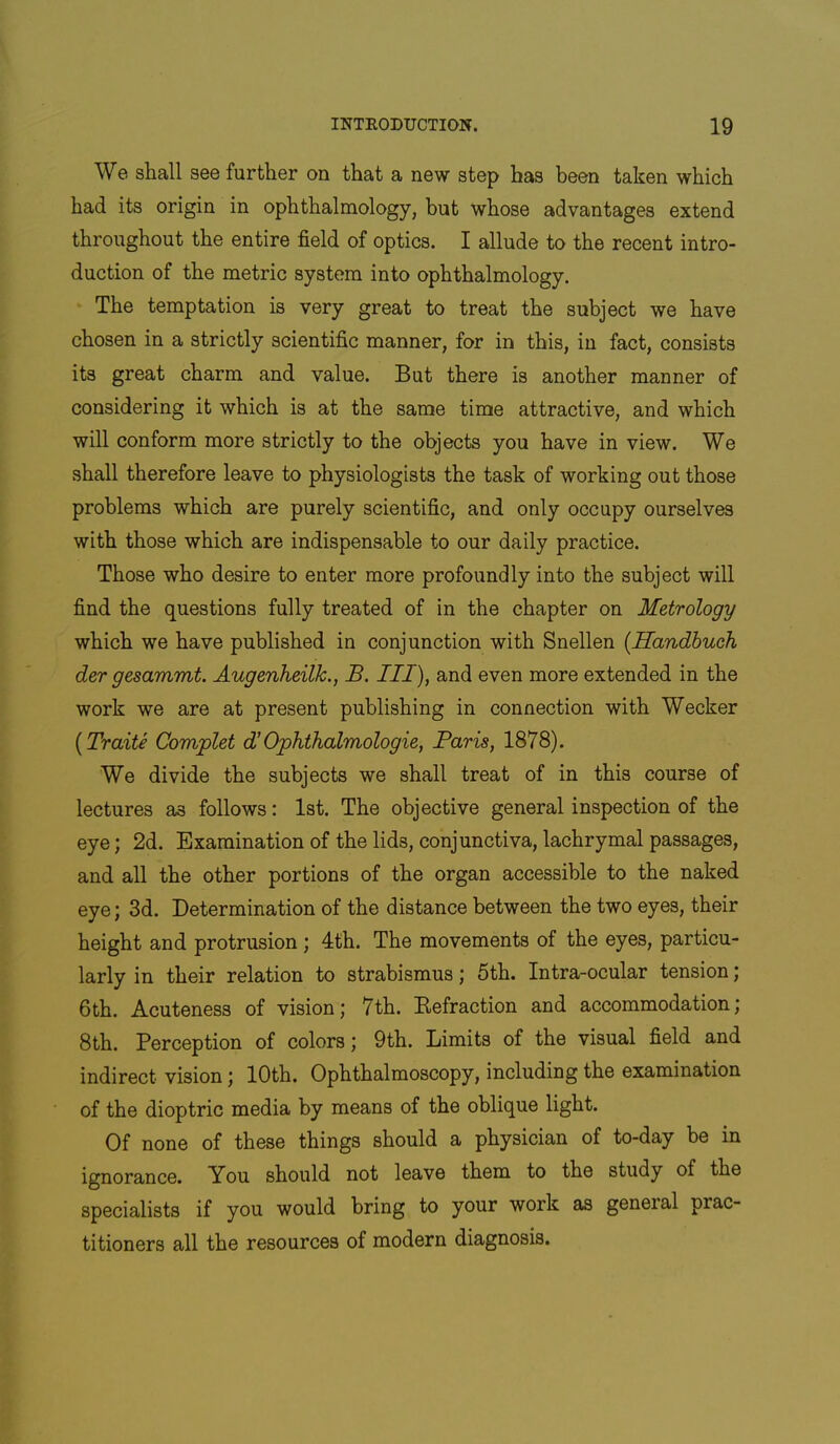 We shall see further on that a new step has been taken which had its origin in ophthalmology, but whose advantages extend throughout the entire field of optics. I allude to the recent intro- duction of the metric system into ophthalmology. The temptation is very great to treat the subject we have chosen in a strictly scientific manner, for in this, in fact, consists its great charm and value. But there is another manner of considering it which is at the same time attractive, and which will conform more strictly to the objects you have in view. We shall therefore leave to physiologists the task of working out those problems which are purely scientific, and only occupy ourselves with those which are indispensable to our daily practice. Those who desire to enter more profoundly into the subject will find the questions fully treated of in the chapter on Metrology which we have published in conjunction with Snellen [Handhuch der gesammt. Augenheilk., B. Ill), and even more extended in the work we are at present publishing in connection with Wecker [Traite Complet IOphthalmologie, Paris, 1878). We divide the subjects we shall treat of in this course of lectures as follows: 1st. The objective general inspection of the eye; 2d. Examination of the lids, conjunctiva, lachrymal passages, and all the other portions of the organ accessible to the naked eye; 3d. Determination of the distance between the two eyes, their height and protrusion; 4th. The movements of the eyes, particu- larly in their relation to strabismus; 5th. Intra-ocular tension; 6th, Acuteness of vision; 7th. Eefraction and accommodation; 8th. Perception of colors; 9th. Limits of the visual field and indirect vision; 10th. Ophthalmoscopy, including the examination of the dioptric media by means of the oblique light. Of none of these things should a physician of to-day be in ignorance. You should not leave them to the study of the specialists if you would bring to your work as general prac- titioners all the resources of modern diagnosis.