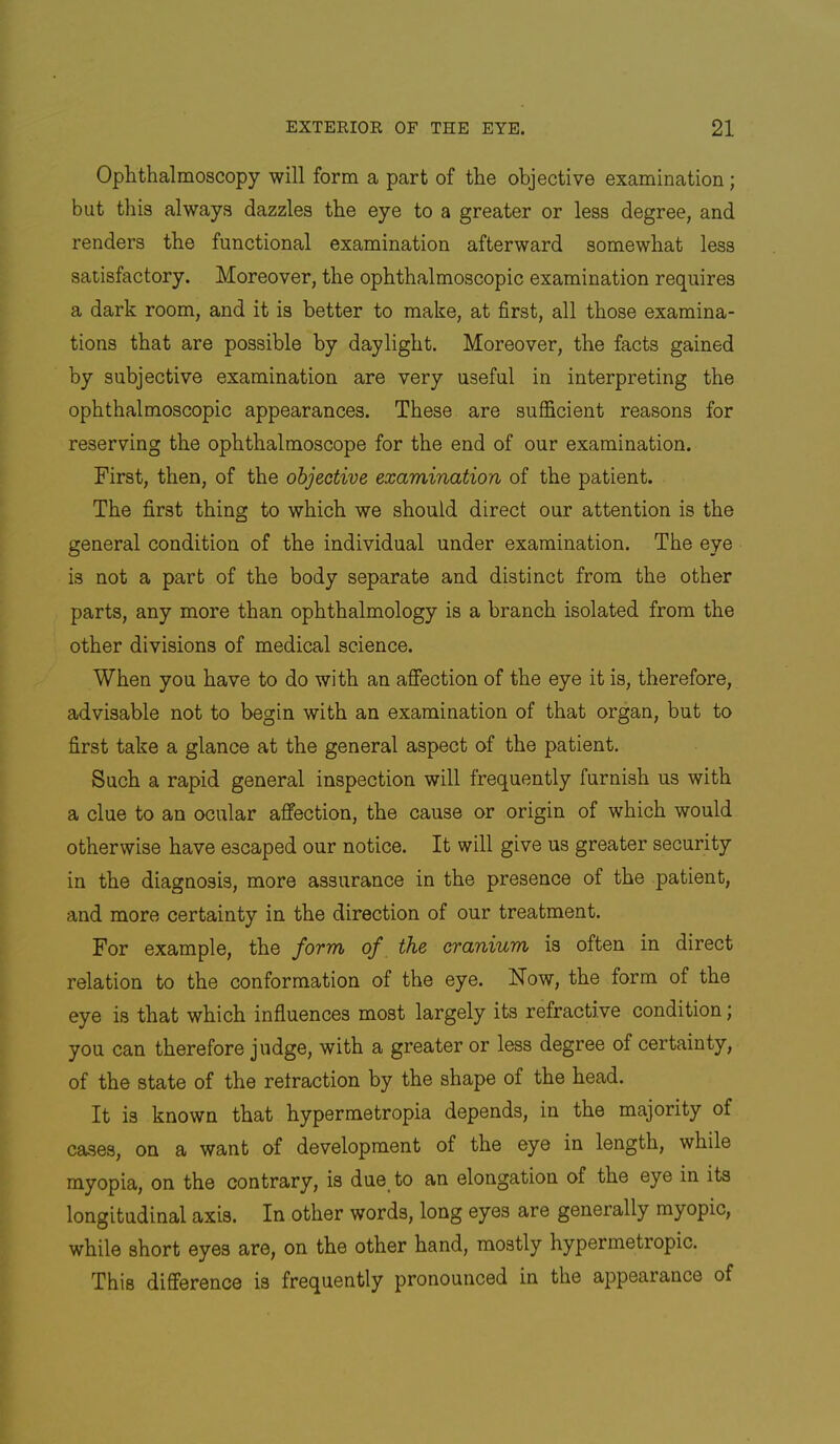 Ophthalmoscopy will form a part of the objective examination; but this always dazzles the eye to a greater or less degree, and renders the functional examination afterward somewhat less satisfactory. Moreover, the ophthalmoscopic examination requires a dark room, and it is better to make, at first, all those examina- tions that are possible by daylight. Moreover, the facts gained by subjective examination are very useful in interpreting the ophthalmoscopic appearances. These are sufficient reasons for reserving the ophthalmoscope for the end of our examination. First, then, of the objective examination of the patient. The first thing to which we should direct our attention is the general condition of the individual under examination. The eye is not a part of the body separate and distinct from the other parts, any more than ophthalmology is a branch isolated from the other divisions of medical science. When you have to do with an affection of the eye it is, therefore, advisable not to begin with an examination of that organ, but to first take a glance at the general aspect of the patient. Such a rapid general inspection will frequently furnish us with a clue to an ocular affection, the cause or origin of which would otherwise have escaped our notice. It will give us greater security in the diagnosis, more assurance in the presence of the patient, and more certainty in the direction of our treatment. For example, the form of the cranium is often in direct relation to the conformation of the eye. Now, the form of the eye is that which influences most largely its refractive condition; you can therefore judge, with a greater or less degree of certainty, of the state of the retraction by the shape of the head. It is known that hypermetropia depends, in the majority of cases, on a want of development of the eye in length, while myopia, on the contrary, is due_ to an elongation of the eye in its longitudinal axis. In other words, long eyes are generally myopic, while short eyes are, on the other hand, mostly hypermetropic. This difference is frequently pronounced in the appearance of