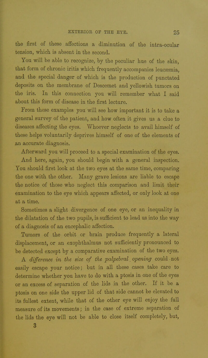 the first of these affections a diminution of the intra-ocular tension, which is absent in the second. You will be able to recognize, by the peculiar hue of the skin, that form of chronic iritis which frequently accompanies leucaemia, and the special danger of which is the production of punctated deposits on the membrane of Descemet and yellowish tumors on the iris. In this connection you will remember what I said about this form of disease in the first lecture. From these examples you will see how important it is to take a general survey of the patient, and how often it gives us a clue to diseases affecting the eyes. Whoever neglects to avail himself of these helps voluntarily deprives himself of one of the elements of an accurate diagnosis. Afterward you will proceed to a special examination of the eyes. And here, again, you should begin with a general inspection. You should first look at the two eyes at the same time, comparing the one with the other. Many grave lesions are liable to escape the notice of those who neglect this comparison and limit their examination to the eye which appears affected, or only look at one at a time. Sometimes a slight divergence of one eye, or an inequality in the dilatation of the two pupils, is sufficient to lead us into the way of a diagnosis of an encephalic affection. Tumors of the orbit or brain produce frequently a lateral displacement, or an exophthalmus not sufficiently pronounced to be detected except by a comparative examination of the two eyes. A difference in the size of the palpebral _ opening could mot easily escape your notice; but in all these cases take care to determine whether you have to do with a ptosis in one of the eyes or an excess of separation of the lids in the other. If it be a ptosis on one side the upper lid of that side cannot be elevated to its fullest extent, while that of the other eye will enjoy the full measure of its movements; in the case of extreme separation of the lids the eye will not be able to close itself completely, but, 3