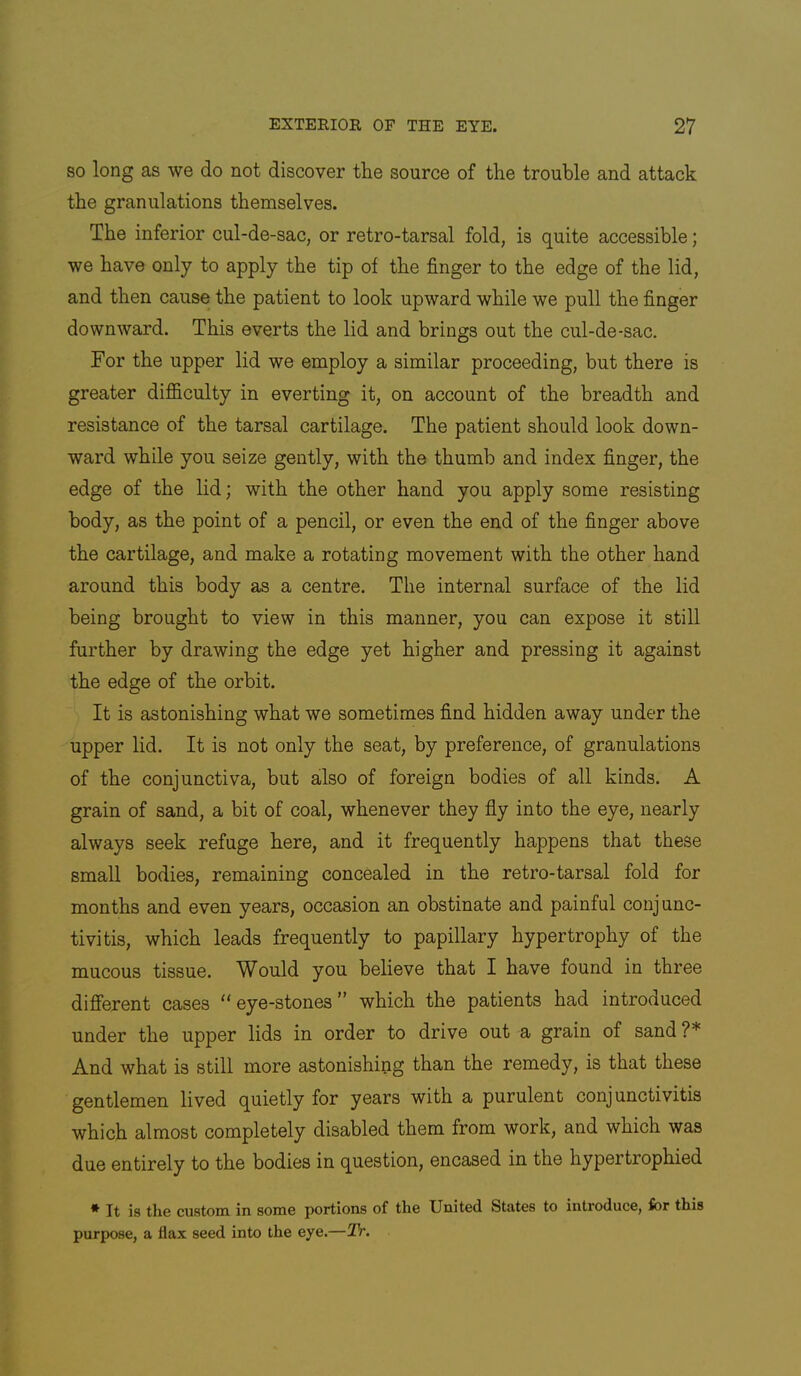 SO long as we do not discover the source of the trouble and attack the granulations themselves. The inferior cul-de-sac, or retro-tarsal fold, is quite accessible; we have only to apply the tip of the finger to the edge of the lid, and then cause the patient to look upward while we pull the finger downward. This everts the lid and brings out the cul-de-sac. For the upper lid we employ a similar proceeding, but there is greater difficulty in everting it, on account of the breadth and resistance of the tarsal cartilage. The patient should look down- ward while you seize gently, with the thumb and index finger, the edge of the lid; with the other hand you apply some resisting body, as the point of a pencil, or even the end of the finger above the cartilage, and make a rotating movement with the other hand around this body as a centre. The internal surface of the lid being brought to view in this manner, you can expose it still further by drawing the edge yet higher and pressing it against the edge of the orbit. It is astonishing what we sometimes find hidden away under the upper lid. It is not only the seat, by preference, of granulations of the conjunctiva, but also of foreign bodies of all kinds. A grain of sand, a bit of coal, whenever they fly into the eye, nearly always seek refuge here, and it frequently happens that these small bodies, remaining concealed in the retro-tarsal fold for months and even years, occasion an obstinate and painful conjunc- tivitis, which leads frequently to papillary hypertrophy of the mucous tissue. Would you believe that I have found in three different cases “eye-stones” which the patients had introduced under the upper lids in order to drive out a grain of sand ?* And what is still more astonishing than the remedy, is that these gentlemen lived quietly for years with a purulent conjunctivitis which almost completely disabled them from work, and which was due entirely to the bodies in question, encased in the hypertrophied * It is the custom, in some portions of the United States to introduce, for this purpose, a flax seed into the eye.—Tr.