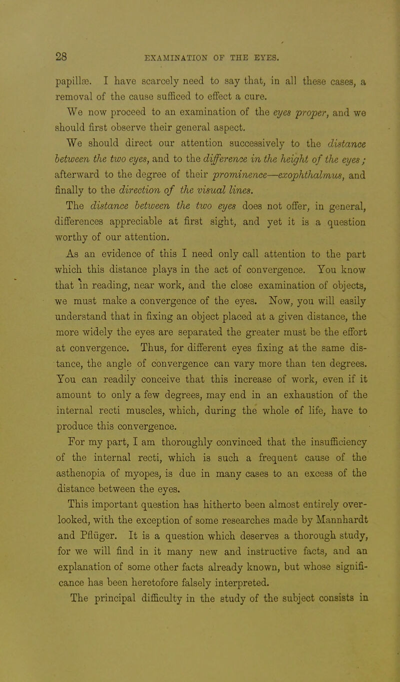 papillfB. I have scarcely need to say that, in all these cases, a removal of the cause sufficed to effect a cure. We now proceed to an examination of the eyes proper, and we should first observe their general aspect. We should direct our attention successively to the distance between the two eyes, and to the difference in the height of the eyes ; afterward to the degree of their prominence—exophthalmus, and finally to the direction of the visual lines. The distance between the two eyes does not offer, in general, differences appreciable at first sight, and yet it is a question worthy of our attention. As an evidence of this I need only call attention to the part which this distance plays in the act of convergence. You know that in reading, near work, and the close examination of objects, we must make a convergence of the eyes. Now, you will easily understand that in fixing an object placed at a given distance, the more widely the eyes are separated the greater must be the effort at convergence. Thus, for different eyes fixing at the same dis- tance, the angle of convergence can vary more than ten degrees. You can readily conceive that this increase of work, even if it amount to only a few degrees, may end in an exhaustion of the internal recti muscles, which, during the whole of life, have to produce this convergence. For my part, I am thoroughly convinced that the insufficiency of the internal recti, which is such a frequent cause of the asthenopia of myopes, is due in many cases to an excess of the distance between the eyes. This important question has hitherto been almost entirely over- looked, with the exception of some researches made by Mannhardt and Pfiuger. It is a question which deserves a thorough study, for we will find in it many new and instructive facts, and an explanation of some other facts already known, but whose signifi- cance has been heretofore falsely interpreted. The principal difficulty in the study of the subject consists in