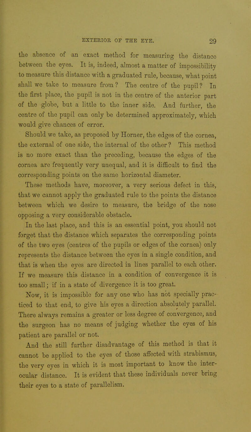 tlie absence of an exact metbod for measuring the distance between the eyes. It is, indeed, almost a matter of impossibility to measure this distance with a graduated rule, because, what point shall we take to measure from ? The centre of the pupil ? In the first place, the pupil is not in the centre of the anterior part of the globe, but a little to the inner side. And further, the centre of the pupil can only be determined approximately, which would give chances of error. Should we take, as proposed by Horner, the edges of the cornea, the external of one side, the internal of the other ? This method is no more exact than the preceding, because the edges of the cornea are frequently very unequal, and it is difficult to find the corresponding points on the same horizontal diameter. These methods have, moreover, a very serious defect in this, that we cannot apply the graduated rule to the points the distance between which we desire to measure, the bridge of the nose opposing a very considerable obstacle. In the last place, and this is an essential point, you should not forget that the distance which separates the corresponding points of the two eyes (centres of the pupils or edges of the cornea) only represents the distance between the eyes in a single condition, and that is when the eyes are directed in lines parallel to each other. If we measure this distance in a condition of convergence it is too small; if in a state of divergence it is too great. How, it is impossible for any one who has not specially prac- ticed to that end, to give his eyes a direction absolutely parallel. There always remains a greater or less degree of convergence, and the surgeon has no means of judging whether the eyes of his patient are parallel or not. And the still further disadvantage of this method is that it cannot be applied to the eyes of those affected with strabismus, the very eyes in which it is most important to know the inter- ocular distance. It is evident that these individuals never bring their eyes to a state of parallelism.