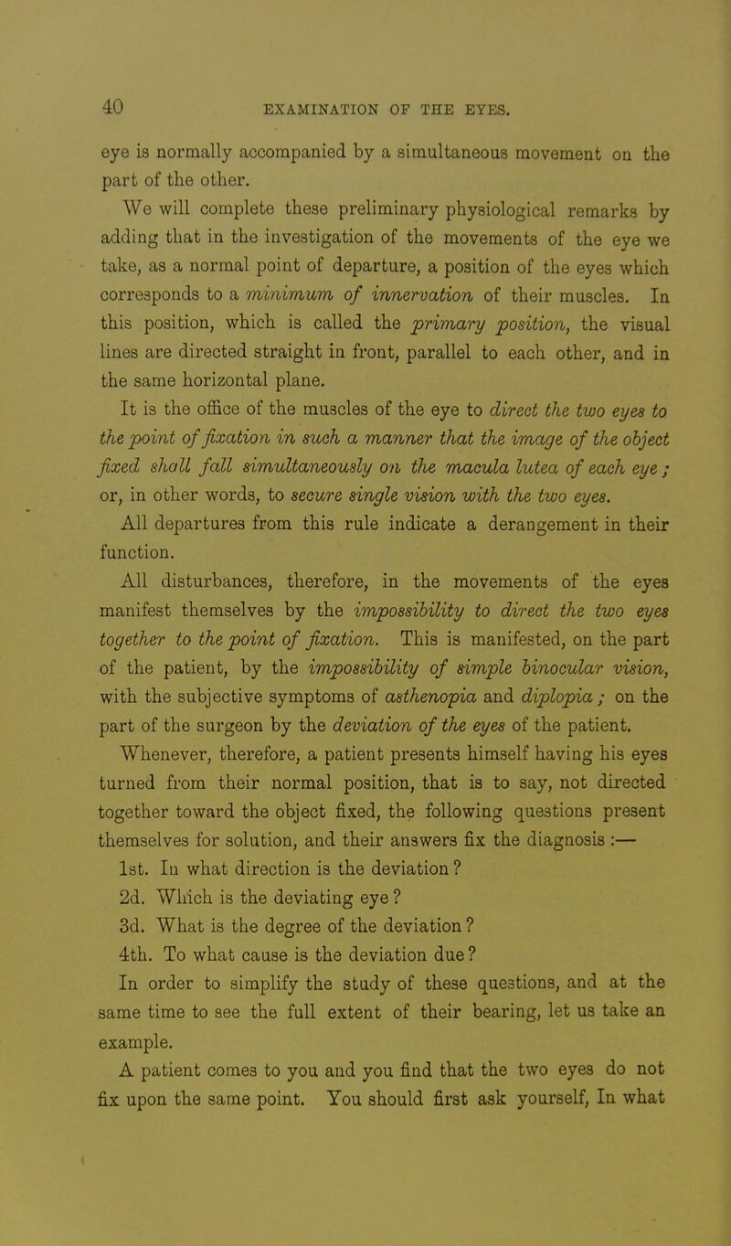 eye is normally accompanied by a simultaneous movement on the part of the other. We will complete these preliminary physiological remarks by adding that in the investigation of the movements of the eye we take, as a normal point of departure, a position of the eyes which corresponds to a minimum of innervation of their muscles. In this position, which is called the primary position, the visual lines are directed straight in front, parallel to each other, and in the same horizontal plane. It is the office of the muscles of the eye to direct the two eyes to the point of fixation in such a manner that the image of the object fixed shall fall simultaneously on the macula lutea of each eye ; or, in other words, to secure single vision with the two eyes. All departures from this rule indicate a derangement in their function. All disturbances, therefore, in the movements of the eyes manifest themselves by the impossibility to direct the two eyes together to the point of fixation. This is manifested, on the part of the patient, by the impossibility of simple binocular vision, with the subjective symptoms of asthenopia and diplopia ; on the part of the surgeon by the deviation of the eyes of the patient. Whenever, therefore, a patient presents himself having his eyes turned from their normal position, that is to say, not directed together toward the object fixed, the following questions present themselves for solution, and their answers fix the diagnosis ;— 1st. In what direction is the deviation ? 2d. Which is the deviating eye ? 3d. What is the degree of the deviation ? 4th. To what cause is the deviation due ? In order to simplify the study of these questions, and at the same time to see the full extent of their bearing, let us take an example. A patient comes to you and you find that the two eyes do not fix upon the same point. You should first ask yourself, In what