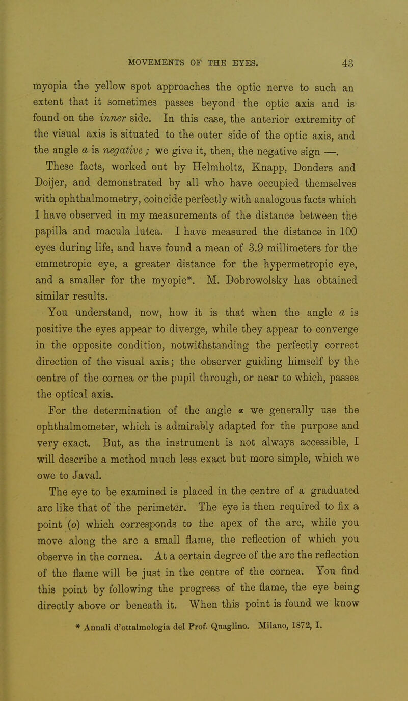 myopia the yellow spot approaches the optic nerve to such an extent that it sometimes passes beyond the optic axis and is found on the inner side. In this case, the anterior extremity of the visual axis is situated to the outer side of the optic axis, and the angle a is negative ; we give it, then, the negative sign —. These facts, worked out by Helmholtz, Knapp, Bonders and Doijer, and demonstrated by all who have occupied themselves with ophthalmometry, coincide perfectly with analogous facts which I have observed in my measurements of the distance between the papilla and macula lutea. I have measured the distance in 100 eyes during life, and have found a mean of 3.9 millimeters for the emmetropic eye, a greater distance for the hypermetropic eye, and a smaller for the myopic*. M. Dobrowolsky has obtained similar results. You understand, now, how it is that when the angle a is positive the eyes appear to diverge, while they appear to converge in the opposite condition, notwithstanding the perfectly correct direction of the visual axis; the observer guiding himself by the centre of the cornea or the pupil through, or near to which, passes the optical axis. For the determination of the angle « we generally use the ophthalmometer, which is admirably adapted for the purpose and very exact. But, as the instrument is not always accessible, I will describe a method much less exact but more simple, which we owe to Javal. The eye to be examined is placed in the centre of a graduated arc like that of the perimeter. The eye is then required fix a point (o) which corresponds to the apex of the arc, while you move along the arc a small flame, the reflection of which you observe in the cornea. At a certain degree of the are the reflection of the flame will be just in the centre of the cornea. You find this point by following the progress of the flame, the eye being directly above or beneath it. When this point is found we know * Annali d’ottalmologia del Prof. Qnaglino, Milano, 1872, I.
