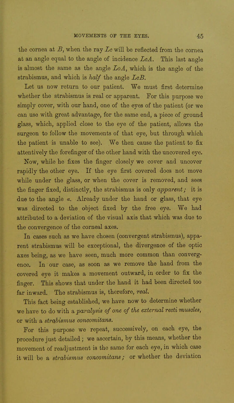 the cornea at B, when the ray Lg will be reflected from the cornea at an angle equal to the angle of incidence LgA. This last angle is almost the same as the angle LoA, which is the angle of the strabismus, and which is half the angle LcB. Let us now return to our patient. We must first determine whether the strabismus is real or apparent. For this purpose we simply cover, with our hand, one of the eyes of the patient (or we can use with great advantage, for the same end, a piece of ground glass, which, applied close to the eye of the patient, allows the surgeon to follow the movements of that eye, but through which the patient is unable to see). We then cause the patient to fix attentively the forefinger of the other hand with the uncovered eye. Now, while he fixes the finger closely we cover and uncover rapidly the other eye. If the eye first covered does not move while under the glass, or when the cover is removed, and sees the finger fixed, distinctly, the strabismus is only apparent; it is due to the angle a. Already under the hand or glass, that eye was directed to the object fixed by the free eye. We had attributed to a deviation of the visual axis that which was due to the convergence of the corneal axes. In cases such as we have chosen (convergent strabismus), appa- rent strabismus will be exceptional, the divergence of the optic axes being, as we have seen, much more common than converg- ence. In our case, as soon as we remove the hand from the covered eye it makes a movement outward, in order to fix the finger. This shows that under the hand it had been directed too far inward. The strabismus is, therefore, real. This fact being established, we have now to determine whether we have to do with a paralysis of one of the external recti muscles, or with a strabismus concomitans. For this purpose we repeat, successively, on each eye, the procedure just detailed j we ascertain, by this means, whether the movement of readjustment is the same for each eye, in which case it will be a strabismus concomitans; or whether the deviation