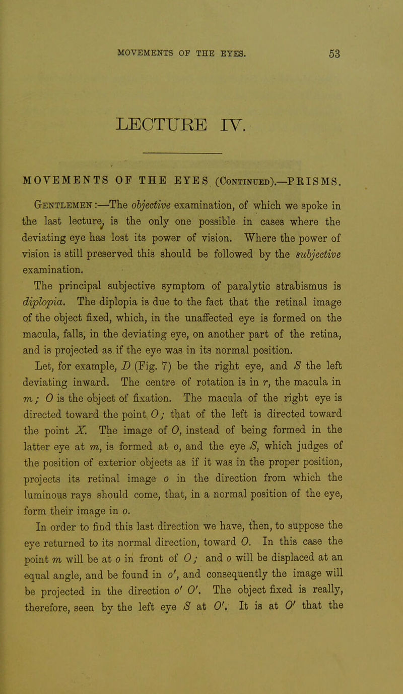 LECTURE IV. MOVEMENTS OF THE EYES (Continued).—PKISMS. Gentlemen :—The objective examination, of whicli we spoke in the last lecture^ is the only one possible in cases where the deviating eye has lost its power of vision. Where the power of vision is still preserved this should be followed by the subjective examination. The principal subjective symptom of paralytic strabismus is diplopia. The diplopia is due to the fact that the retinal image of the object fixed, which, in the unaffected eye is formed on the macula, falls, in the deviating eye, on another part of the retina, and is projected as if the eye was in its normal position. Let, for example, D (Fig. 7) be the right eye, and 8 the left deviating inward. The centre of rotation is in r, the macula in m; 0 is the object of fixation. The macula of the right eye is directed toward the point 0; that of the left is directed toward the point X. The image of 0, instead of being formed in the latter eye at m, is formed at o, and the eye 8, which judges of the position of exterior objects as if it was in the proper position, projects its retinal image o in the direction from which the luminous rays should come, that, in a normal position of the eye, form their image in o. In order to find this last direction we have, then, to suppose the eye returned to its normal direction, toward 0. In this case the point m will be at o in front of 0; and o will be displaced at an equal angle, and be found in o^, and consequently the image will be projected in the direction o' O'. The object fixed is really, therefore, seen by the left eye 8 at O', It is at O' that the