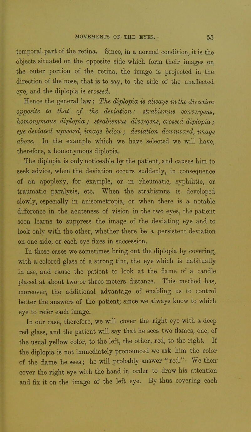 temporal part of the retina. Since, in a normal condition, it is the objects situated on the opposite side which form their images on the outer portion of the retina, the image is projected in the direction of the nose, that is to say, to the side of the unaffected eye, and the diplopia is crossed. Hence the general law: The diplopia is always in the direction opposite to that of the deviation: strabismus convergens, homonymous diplopia ; strabismus divergens, crossed diplopia; eye deviated upmard, image below; deviation downward, image above. In the example which we have selected we will have, therefore, a homonymous diplopia. The diplopia is only noticeable by the patient, and causes him to seek advice, when the deviation occurs suddenly, in consequence of an apoplexy, for example, or in rheumatic, syphilitic, or traumatic paralysis, etc. When the strabismus is developed slowly, especially in anisometropia, or when there is a notable difference in the acuteness of vision in the two eyes, the patient soon learns to suppress the image of the deviating eye and to look only with the other, whether there be a persistent deviation on one side, or each eye fixes in succession. In these cases we sometimes bring out the diplopia by covering, with a colored glass of a strong tint, the eye which is habitually in use, and cause the patient to look at the flame of a candle placed at about two or three meters distance. This method has, moreover, the additional advantage of enabling us to control better the answers of the patient, since we always know to which eye to refer each image. In our case, therefore, we will cover the right eye with a deep red glass, and the patient will say that he sees two flames, one, of the usual yellow color, to the left, the other, red, to the right. If the diplopia is not immediately pronounced we ask him the color of the flame he sees; he will probably answer “red.” We then- cover the right eye with the hand in order to draw his attention and fix it on the image of the left eye. By thus covering each