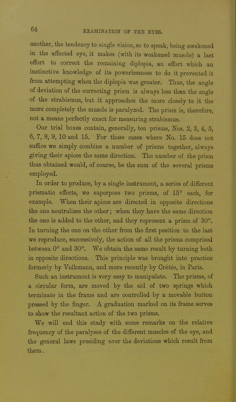 EXAMINATION OP THE EYES. another, the tendency to single vision, so to speak, being awakened in the affected eye, it makes (with its weakened muscle) a last effort to correct the remaining diplopia, an effort which an instinctive knowledge of its powerlessness to do it prevented it from attempting when the diplopia was greater. Thus, the angle of deviation of the correcting prism is always less than the angle of the strabismus, but it approaches the more closely to it the more completely the muscle is paralyzed. The prism is, therefore, not a means perfectly exact for measuring strabismus. Our trial boxes contain, generally, ten prisms, Nos. 2, 3, 4, 5, 6, 7, 8, 9, 10 and 15. For those cases where No. 15 does not suffice we simply combine a number of prisms together, always giving their apices the same direction. The number of the prism thus obtained would, of course, be the sum of the several prisms employed. In order to produce, by a single instrument, a series of different prismatic effects, we superpose two prisms, of 15° each, for example. When their apices are directed in opposite directions the one neutralizes the other; when they have the same direction the one is added to the other, and they represent a prism of 30°. In turning the one on the other from the first position to the last we reproduce, successively, the action of all the prisms comprised between 0° and 30°. We obtain the same result by turning both in opposite directions. This principle was brought into practice formerly by Volkmann, and more recently by Cretes, in Paris. Such an instrument is very easy to manipulate. The prisms, of a circular form, are moved by the aid of two springs which terminate in the frame and are controlled by a movable button pressed by the finger. A graduation marked on its frame serves to show the resultant action of the two prisms. We will end this study with some remarks on the relative frequency of the paralyses of the different muscles of the eye, and the general laws presiding over the deviations which result from them.