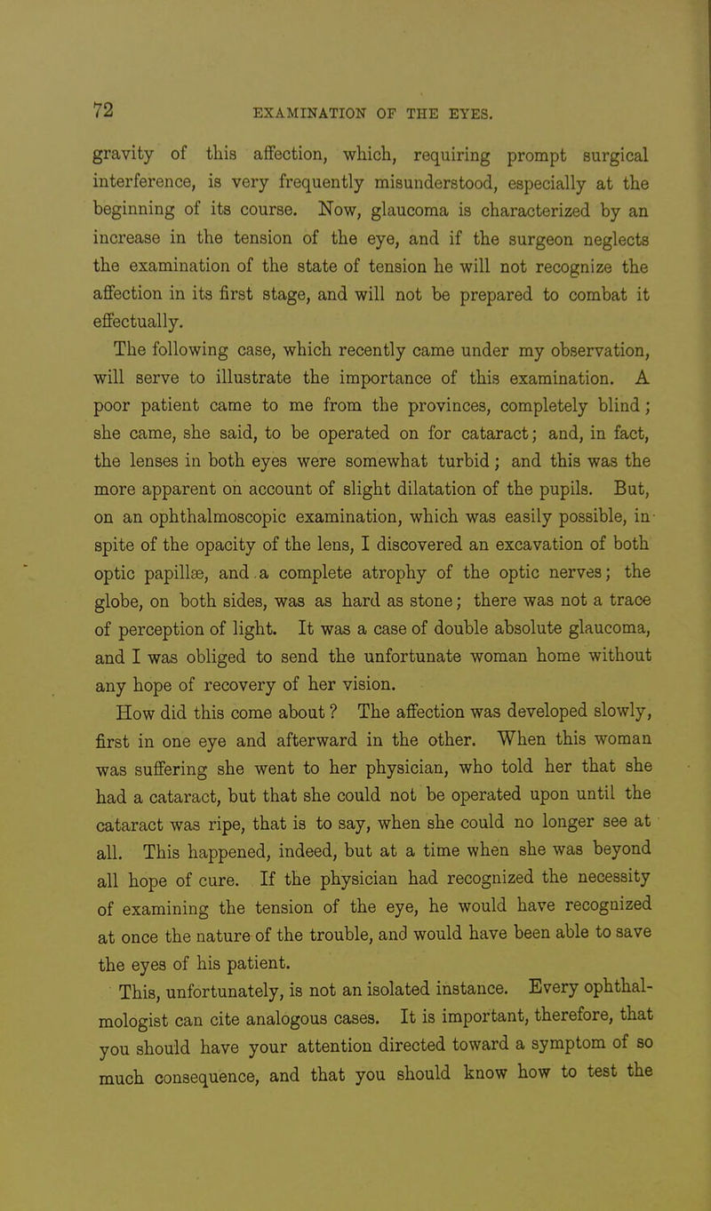 gravity of tliis affection, which, requiring prompt surgical interference, is very frequently misunderstood, especially at the beginning of its course. Now, glaucoma is characterized by an increase in the tension of the eye, and if the surgeon neglects the examination of the state of tension he will not recognize the affection in its first stage, and will not be prepared to combat it effectually. The following case, which recently came under my observation, will serve to illustrate the importance of this examination. A poor patient came to me from the provinces, completely blind; she came, she said, to be operated on for cataract; and, in fact, the lenses in both eyes were somewhat turbid; and this was the more apparent on account of slight dilatation of the pupils. But, on an ophthalmoscopic examination, which was easily possible, in- spite of the opacity of the lens, I discovered an excavation of both optic papillae, and. a complete atrophy of the optic nerves; the globe, on both sides, was as hard as stone; there was not a trace of perception of light. It was a case of double absolute glaucoma, and I was obliged to send the unfortunate woman home without any hope of recovery of her vision. How did this come about ? The affection was developed slowly, first in one eye and afterward in the other. When this woman was suffering she went to her physician, who told her that she had a cataract, but that she could not be operated upon until the cataract was ripe, that is to say, when she could no longer see at all. This happened, indeed, but at a time when she was beyond all hope of cure. If the physician had recognized the necessity of examining the tension of the eye, he would have recognized at once the nature of the trouble, and would have been able to save the eyes of his patient. This, unfortunately, is not an isolated instance. Every ophthal- mologist can cite analogous cases. It is important, therefore, that you should have your attention directed toward a symptom of so much consequence, and that you should know how to test the