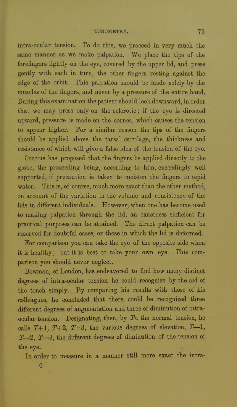 intra-ocular tension. To do this, we proceed in very much the same manner as we make palpation. We place the tips of the forefingers lightly on the eye, covered by the upper lid, and press gently with each in turn, the other fingers resting against the edge of the orbit. This palpation should be made solely by the muscles of the fingers, and never by a pressure of the entire hand. During this examination the patient should look downward, in order that we may press only on the sclerotic; if the eye is directed upward, pressure is made on the cornea, which causes the tension to appear higher. For a similar reason the tips of the fingers should be applied above the tarsal cartilage, the thickness and resistance of which will give a false idea of the tension of the eye. Coccius has proposed that the fingers be applied directly to the globe, the proceeding being, according to him, exceedingly well supported, if precaution is taken to moisten the fingers in tepid water. This is, of course, much more exact than the other method, on account of the variation in the volume and consistency of the lids in different individuals. However, when one has become used to making palpation through the lid, an exactness sufficient for practical purposes can be attained. The direct palpation can be reserved for doubtful cases, or those in which the lid is deformed. For comparison you can take the eye of the opposite side when it is healthy; but it is best to take your own eye. This com- parison you should never neglect. Bowman, of London, has endeavored to find how many distinct degrees of intra-ocular tension he could recognize by the aid of the touch simply. By comparing his results with those of his colleagues, he concluded that there could be recognized three different degrees of augmentation and three of diminution of intra- ocular tension. Designating, then, by Tn the normal tension, he calls T+l, T+2, T-fS, the various degrees of elevation, T—l, T—2, T—S, the different degrees of diminution of the tension of the eye. In order to measure in a manner still more exact the intra- 6