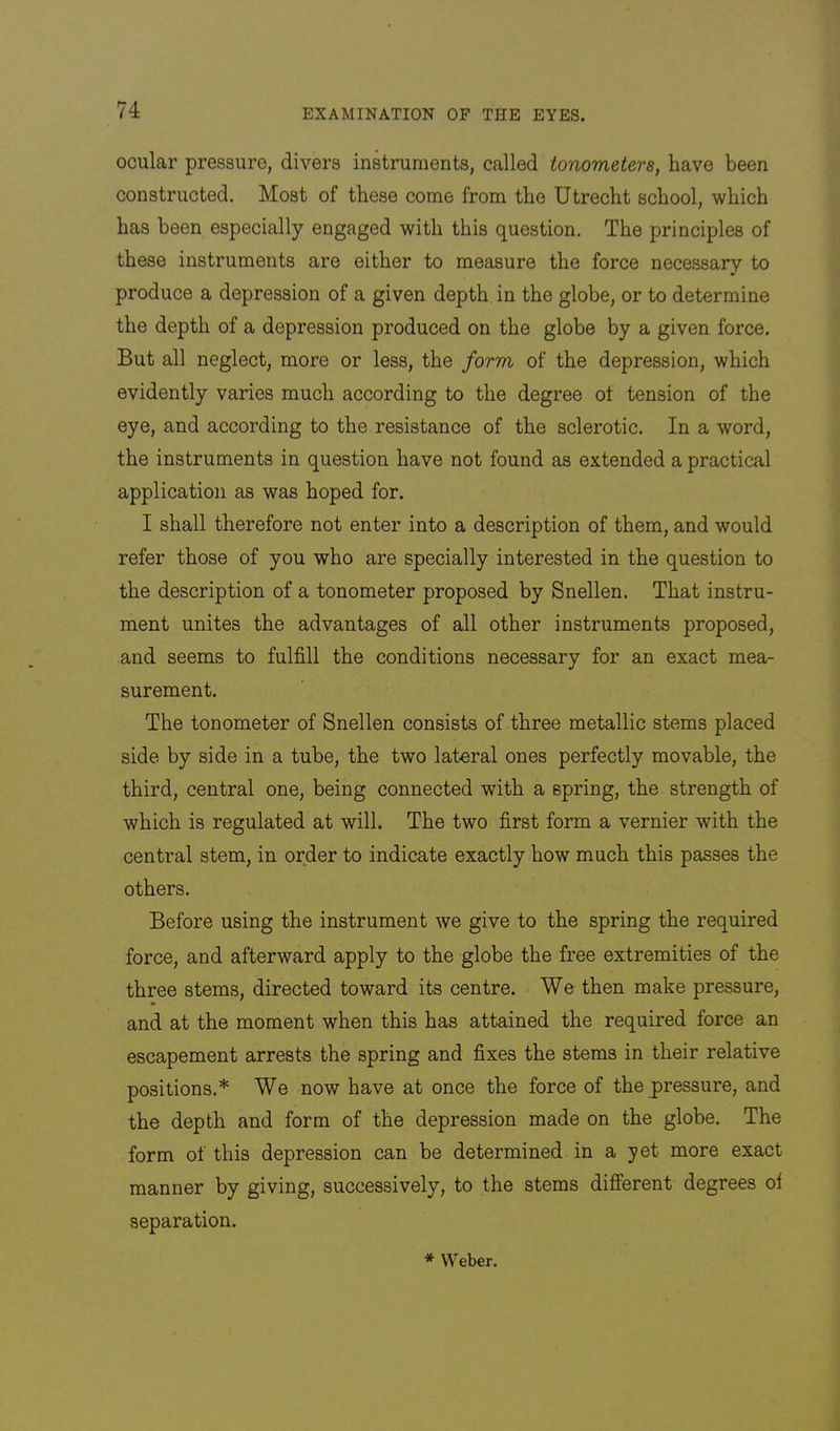 ocular pressure, divers inkruments, called tonometers, have been constructed. Most of these come from the Utrecht school, which has been especially engaged with this question. The principles of these instruments are either to measure the force necessary to produce a depression of a given depth, in the globe, or to determine the depth of a depression produced on the globe by a given force. But all neglect, more or less, the form of the depression, which evidently varies much according to the degree ot tension of the eye, and according to the resistance of the sclerotic. In a word, the instruments in question have not found as extended a practical application as was hoped for. I shall therefore not enter into a description of them, and would refer those of you who are specially interested in the question to the description of a tonometer proposed by Snellen. That instru- ment unites the advantages of all other instruments proposed, and seems to fulfill the conditions necessary for an exact mea- surement. The tonometer of Snellen consists of three metallic stems placed side by side in a tube, the two lateral ones perfectly movable, the third, central one, being connected with a spring, the strength of which is regulated at will. The two first form a vernier with the central stem, in order to indicate exactly how much this passes the others. Before using the instrument we give to the spring the required force, and afterward apply to the globe the free extremities of the three stems, directed toward its centre. We then make pressure, and at the moment when this has attained the required force an escapement arrests the spring and fixes the stems in their relative positions.* We now have at once the force of the pressure, and the depth and form of the depression made on the globe. The form of this depression can be determined in a yet more exact manner by giving, successively, to the stems different degrees oi separation. * Weber.