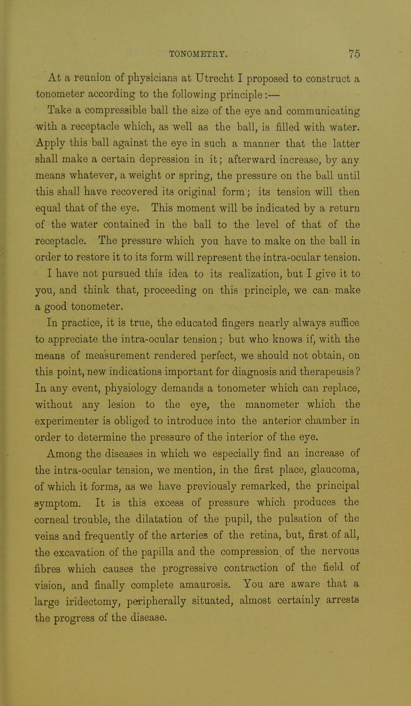 At a reunion of physicians at Utrecht I proposed to construct a tonometer according to the following principle :— Take a compressible ball the size of the eye and communicating with a receptacle which, as well as the ball, is filled with water. Apply this ball against the eye in such a manner that the latter shall make a certain depression in it; afterward increase, by any means whatever, a weight or spring, the pressure on the ball until this shall have recovered its original form; its tension will then equal that of the eye. This moment will be indicated by a return of the water contained in the ball to the level of that of the receptacle. The pressure which you have to make on the ball in order to restore it to its form will represent the intra-ocular tension. I have not pursued this idea to its realization, but I give it to you, and think that, proceeding on this principle, we can- make a good tonometer. In practice, it is true, the educated fingers nearly always suffice to appreciate the intra-ocular tension; but who knows if, with the means of measurement rendered perfect, we should not obtain, on this point, new indications important for diagnosis and therapeusis? In any event, physiology demands a tonometer which can replace, without any lesion to the eye, the manometer which the experimenter is obliged to introduce into the anterior chamber in order to determine the pressure of the interior of the eye. Among the diseases in which we especially find an increase of the intra-ocular tension, we mention, in the first place, glaucoma, of which it forms, as we have previously remarked, the principal symptom. It is this excess of pressure which produces the corneal trouble, the dilatation of the pupil, the pulsation of the veins and frequently of the arteries of the retina, but, first of all, the excavation of the papilla and the compression, of the nervous fibres which causes the progressive contraction of the field of vision, and finally complete amaurosis. You are aware that a large iridectomy, peripherally situated, almost certainly arrests the progress of the disease.