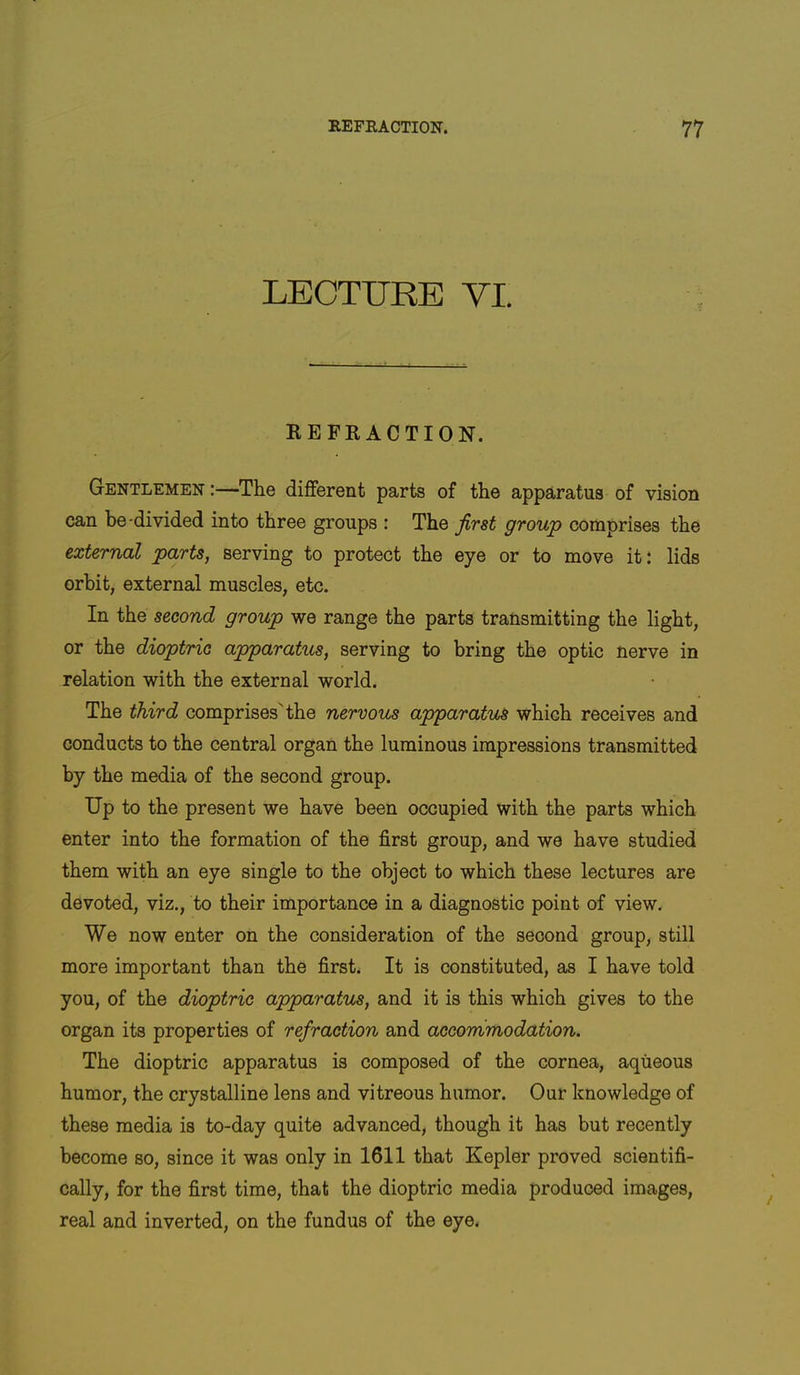 LECTURE YI. REFRACTION. Gentlemen:—The different parts of the apparatus of vision can be-divided into three groups : The first group comprises the external parts, serving to protect the eye or to move it: lids orbit, external muscles, etc. In the second group we range the parts transmitting the light, or the dioptric apparatus, serving to bring the optic nerve in relation with the external world. The third comprises'the nervous apparatus which receives and conducts to the central organ the luminous impressions transmitted by the media of the second group. Up to the present we have been occupied with the parts which enter into the formation of the first group, and we have studied them with an eye single to the object to which these lectures are devoted, viz., to their importance in a diagnostic point of view. We now enter on the consideration of the second group, still more important than the first. It is constituted, as I have told you, of the dioptric apparatus, and it is this which gives to the organ its properties of refraction and accommodation. The dioptric apparatus is composed of the cornea, aqueous humor, the crystalline lens and vitreous humor. Our knowledge of these media is to-day quite advanced, though it has but recently become so, since it was only in 1611 that Kepler proved scientifi- cally, for the first time, that the dioptric media produced images, real and inverted, on the fundus of the eye.