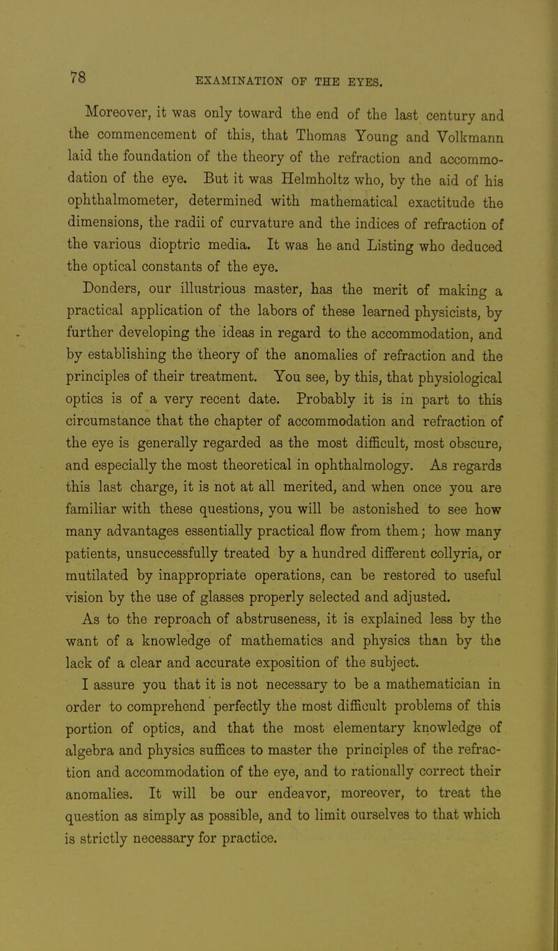 Moreover, it was only toward the end of the last century and the commencement of this, that Thomas Young and Volkmann laid the foundation of the theory of the refraction and accommo- dation of the eye. But it was Helmholtz who, by the aid of his ophthalmometer, determined with mathematical exactitude the dimensions, the radii of curvature and the indices of refraction of the various dioptric media. It was he and Listing who deduced the optical constants of the eye. Bonders, our illustrious master, has the merit of making a practical application of the labors of these learned physicists, by further developing the ideas in regard to the accommodation, and by establishing the theory of the anomalies of refraction and the principles of their treatment. You see, by this, that physiological optics is of a very recent date. Probably it is in part to this circumstance that the chapter of accommodation and refraction of the eye is generally regarded as the most difficult, most obscure, and especially the most theoretical in ophthalmology. As regards this last charge, it is not at all merited, and when once you are familiar with these questions, you will be astonished to see how many advantages essentially practical flow from them; how many patients, unsuccessfully treated by a hundred different collyria, or mutilated by inappropriate operations, can be restored to useful vision by the use of glasses properly selected and adjusted. As to the reproach of abstruseness, it is explained less by the want of a knowledge of mathematics and physics than by the lack of a clear and accurate exposition of the subject. I assure you that it is not necessary to be a mathematician in order to comprehend perfectly the most difficult problems of this portion of optics, and that the most elementary knowledge of algebra and physics suffices to master the principles of the refrac- tion and accommodation of the eye, and to rationally correct their anomalies. It will be our endeavor, moreover, to treat the question as simply as possible, and to limit ourselves to that which is strictly necessary for practice.