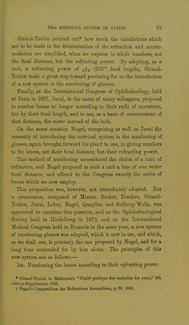 Giraud-Teulon pointed out* how much the calculations which are to be made in the determination of the refraction and accom- modation are simplified, when we express in whole numbers, not the focal distance, but the refracting power. By adopting, as a unit, a refracting power of -5^ (216 focal length), Giraud- Teulon made a great step toward procuring for us the introduction of a new system in the numbering of glasses. Finally, at the International Congress of Ophthalmology, held at Paris in 1867, Javal, in the name of many colleagues, proposed to number lenses no longer according to their radii of curvature, but by their focal length, and to use, as a basis of measurement of that distance, the meter instead of the inch. On the same occasion Nagel, recognizing as well as Javal the necessity of introducing the metrical system in the numbering of glasses, again brought forward his planf to use, in giving numbers to the lenses, not their focal distance, but their refracting power. This method of numbering necessitated the choice of a unit of refraction, and Nagel proposed as such a unit a lens of one meter focal distance, and offered to the Congress exactly the series of lenses which we now employ.. This proposition was, however, not immediately adopted. But a commission, composed of Messrs. Becker, Bonders, Giraud- Teulon, Javal, Leber, Nagel, Quaglino and Soelberg-Wells, was appointed to examine this question, and at the Ophthalmological Society held in Heidelberg in 1875, and at the International Medical Congress held in Brussels in the same year, a new system of numbering glasses was adopted, which is now in use, and which, as we shall see, is precisely the one proposed by Nagel, and for a long time contended for by him alone. The principles of this new system are as follows:— 1st. Numbering the lenses according to their refracting power, * Giraud-Teulon in Makenzie’s “ Trait6 pratique des maladies des yeux,” 4th edition-Supplement, 1865. t Nagel’s Compendium der Refractions Anomalieen, p. 30, 1866.