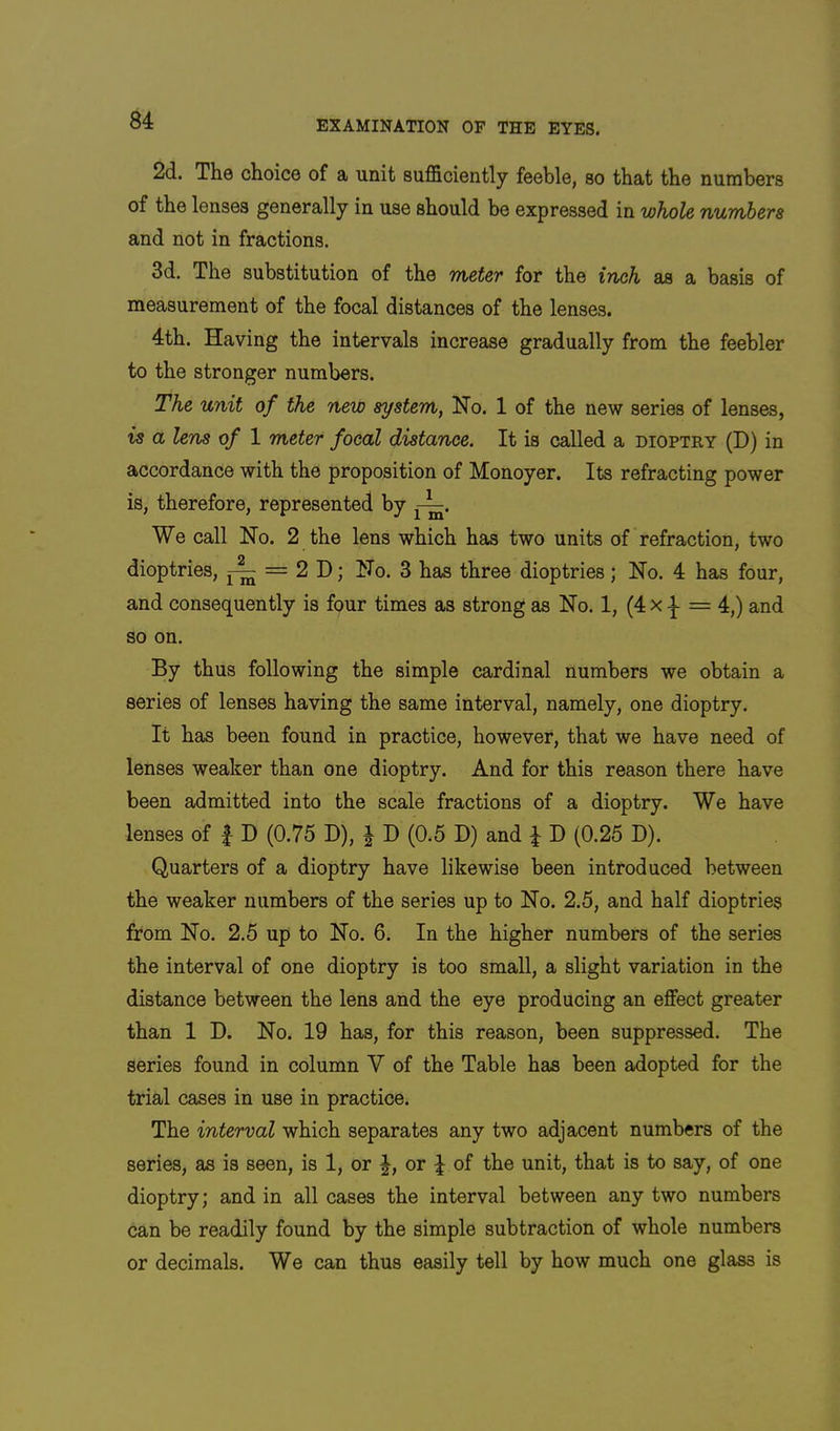 2d. The choice of a unit sufficiently feeble, so that the numbers of the lenses generally in use should be expressed in whole numhera and not in fractions. 3d. The substitution of the meter for the inch as a basis of measurement of the focal distances of the lenses. 4th. Having the intervals increase gradually from the feebler to the stronger numbers. The unit of the new system, Ho. 1 of the new series of lenses, is a lens of 1 meter focal distance. It is called a dioptry (D) in accordance with the proposition of Monoyer. Its refracting power is, therefore, represented by We call Ho. 2 the lens which has two units of refraction, two dioptrics, = 2 D; Ho. 3 has three dioptries; Ho. 4 has four, and consequently is four times as strong as Ho. 1, (4 x = 4,) and so on. By thus following the simple cardinal numbers we obtain a series of lenses having the same interval, namely, one dioptry. It has been found in practice, however, that we have need of lenses weaker than one dioptry. And for this reason there have been admitted into the scale fractions of a dioptry. We have lenses of | D (0.75 D), | D (0.5 D) and J D (0.25 D). Quarters of a dioptry have likewise been introduced between the weaker numbers of the series up to Ho. 2.5, and half dioptries from Ho. 2.5 up to Ho. 6. In the higher numbers of the series the interval of one dioptry is too small, a slight variation in the distance between the lens and the eye producing an effect greater than 1 D. Ho. 19 has, for this reason, been suppressed. The series found in column V of the Table has been adopted for the trial cases in use in practice. The interval which separates any two adjacent numbers of the series, as is seen, is 1, or J, or ^ of the unit, that is to say, of one dioptry; and in all cases the interval between any two numbers can be readily found by the simple subtraction of whole numbers or decimals. We can thus easily tell by how much one glass is