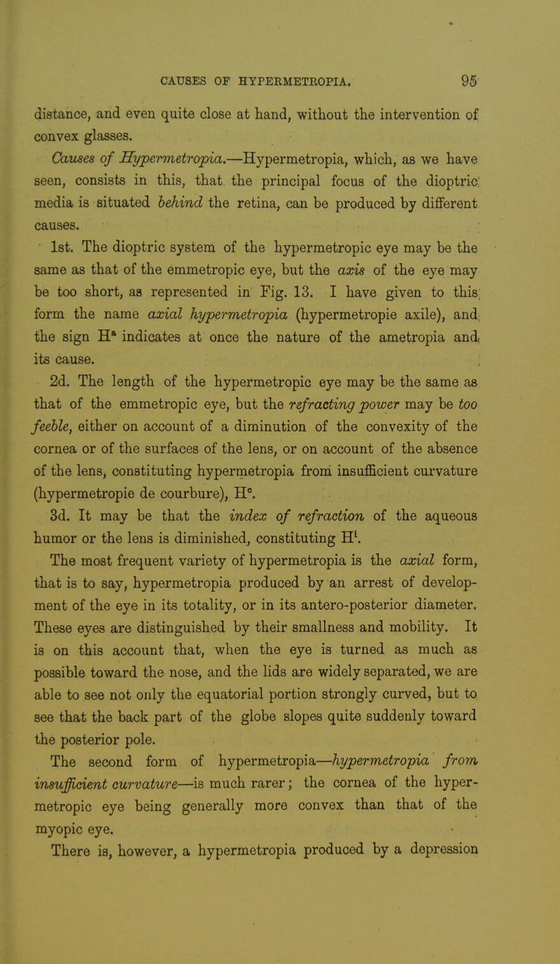 distance, and even quite close at hand, without the intervention of convex glasses. Causes of Hypermetropia.—Hypermetropia, which, as we have seen, consists in this, that the principal focus of the dioptric' media is situated behind the retina, can be produced by different causes. 1st. The dioptric system of the hypermetropic eye may be the same as that of the emmetropic eye, but the axis of the eye may be too short, as represented in Fig. 13. I have given to this; form the name axial hypermetropia (hypermetropic axile), and, the sign indicates at once the nature of the ametropia and its cause. 2d. The length of the hypermetropic eye may be the same as that of the emmetropic eye, but the refracting power may be too feeble, either on account of a diminution of the convexity of the cornea or of the surfaces of the lens, or on account of the absence of the lens, constituting hypermetropia froni insufficient curvature (hypermetropic de courbure), H°. 3d. It may be that the index of refraction of the aqueous humor or the lens is diminished, constituting H‘. The most frequent variety of hypermetropia is the axial form, that is to say, hypermetropia produced by an arrest of develop- ment of the eye in its totality, or in its antero-posterior diameter. These eyes are distinguished by their smallness and mobility. It is on this account that, when the eye is turned as much as possible toward the nose, and the lids are widely separated, we are able to see not only the equatorial portion strongly curved, but to see that the back part of the globe slopes quite suddenly toward the posterior pole. The second form of hypermetropia—hypermetropia' from insufficient curvature—is much rarer; the cornea of the hyper- metropic eye being generally more convex than that of the myopic eye. There is, however, a hypermetropia produced by a depression