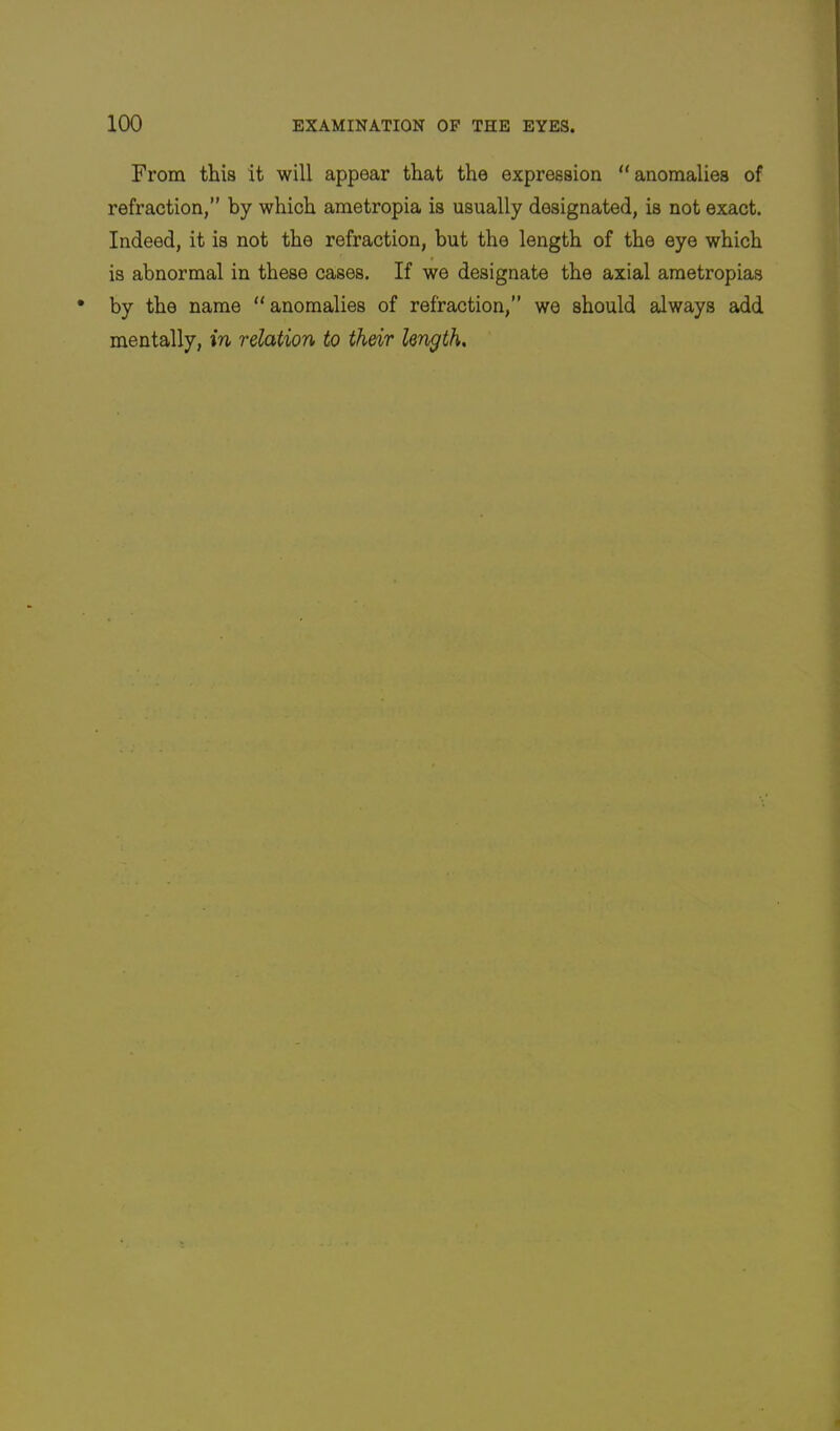 From this it will appear that the expression “anomalies of refraction,” by which ametropia is usually designated, is not exact. Indeed, it is not the refraction, but the length of the eye which is abnormal in these cases. If we designate the axial ametropias by the name “anomalies of refraction,” we should always add mentally, in relation to their length.