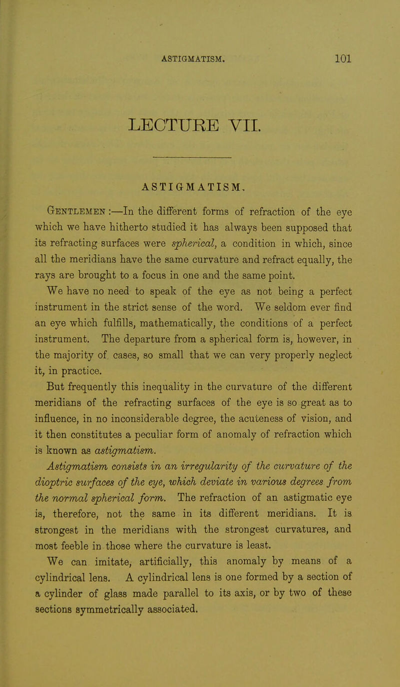 LECTURE VII. ASTIGMATISM. Gentlemen :—In the different forms of refraction of the eye which we have hitherto studied it has always been supposed that its refracting surfaces were spherical, a condition in which, since all the meridians have the same curvature and refract equally, the rays are brought to a focus in one and the same point. We have no need to speak of the eye as not being a perfect instrument in the strict sense of the word. We seldom ever find an eye which fulfills, mathematically, the conditions of a perfect instrument. The departure from a spherical form is, however, in the majority of, cases, so small that we can very properly neglect it, in practice. But frequently this inequality in the curvature of the different meridians of the refracting surfaces of the eye is so great as to influence, in no inconsiderable degree, the acuteness of vision, and it then constitutes a peculiar form of anomaly of refraction which is known as astigmatism. Astigmatism consists in an irregularity of the curvature of the dioptric surfaces of the eye, which deviate in various degrees from the normal spherical form. The refraction of an astigmatic eye is, therefore, not the same in its different meridians. It is strongest in the meridians with the strongest curvatures, and most feeble in those where the curvature is least. We can imitate, artiflcially, this anomaly by means of a cylindrical lens. A cylindrical lens is one formed by a section of a cylinder of glass made parallel to its axis, or by two of these sections symmetrically associated.