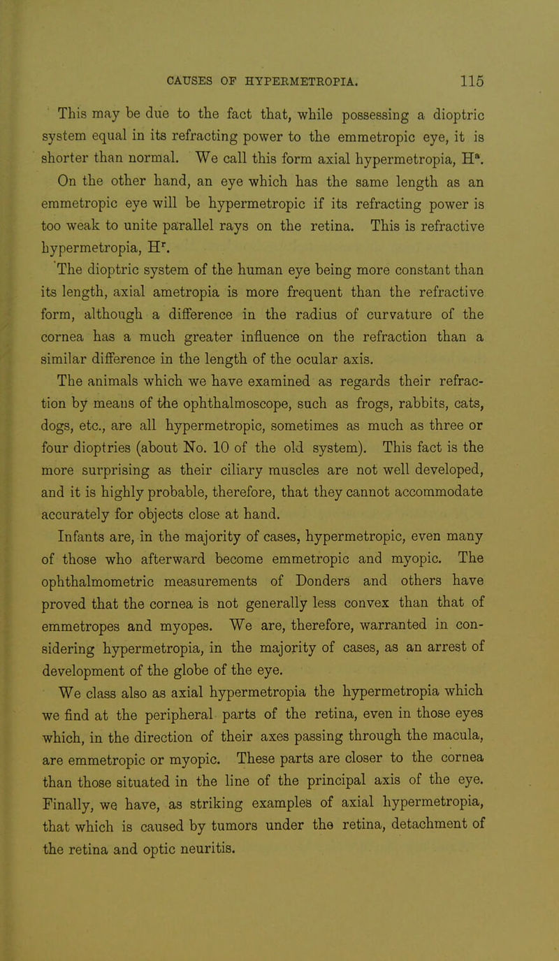 This may be due to the fact that, while possessing a dioptric system equal in its refracting power to the emmetropic eye, it is shorter than normal. We call this form axial hypermetropia, H®. On the other hand, an eye which has the same length as an emmetropic eye will be hypermetropic if its refracting power is too weak to unite parallel rays on the retina. This is refractive hypermetropia, H’’. The dioptric system of the human eye being more constant than its length, axial ametropia is more frequent than the refractive form, although a difference in the radius of curvature of the cornea has a much greater influence on the refraction than a similar difference in the length of the ocular axis. The animals which we have examined as regards their refrac- tion by means of the ophthalmoscope, such as frogs, rabbits, cats, dogs, etc., are all hypermetropic, sometimes as much as three or four dioptries (about No. 10 of the old system). This fact is the more surprising as their ciliary muscles are not well developed, and it is highly probable, therefore, that they cannot accommodate accurately for objects close at hand. Infants are, in the majority of cases, hypermetropic, even many of those who afterward become emmetropic and myopic. The ophthalmometric measurements of Bonders and others have proved that the cornea is not generally less convex than that of emmetropes and myopes. We are, therefore, warranted in con- sidering hypermetropia, in the majority of cases, as an arrest of development of the globe of the eye. We class also as axial hypermetropia the hypermetropia which we find at the peripheral parts of the retina, even in those eyes which, in the direction of their axes passing through the macula, are emmetropic or myopic. These parts are closer to the cornea than those situated in the line of the principal axis of the eye. Finally, we have, as striking examples of axial hypermetropia, that which is caused by tumors under the retina, detachment of the retina and optic neuritis.