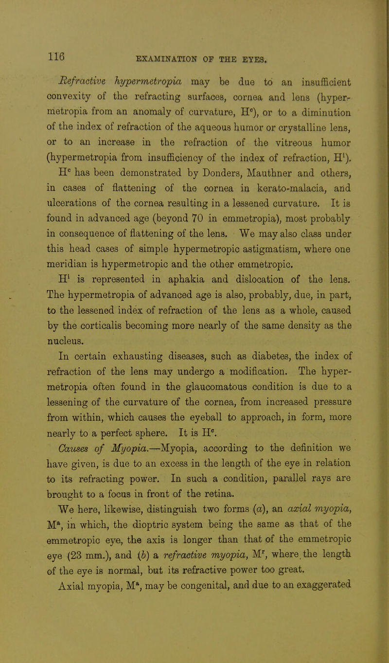 Refractive hypermetropia may be due to an insufficient convexity of the refracting surfaces, cornea and lens (hyperr raetropia from an anomaly of curvature, H®), or to a diminution of the index of refraction of the aqueous humor or crystalline lens, or to an increase in the refraction of the vitreous humor (hypermetropia from insufficiency of the index of refraction, H‘). H® has been demonstrated by Bonders, Mauthner and others, in cases of flattening of the cornea in kerato-malacia, and ulcerations of the cornea resulting in a lessened curvature. It is found in advanced age (beyond 70 in emmetropia), most probably in consequence of flattening of the lens. We may also class under this head cases of simple hypermetropic astigmatism, where one meridian is hypermetropic and the other emmetropic. is represented in aphakia and dislocation of the lens. The hypermetropia of advanced age is also, probably, due, in part, to the lessened index of refraction of the lens as a whole, caused by the corticalis becoming more nearly of the same density as the nucleus. In certain exhausting diseases, such as diabetes, the index of refraction of the lens may undergo a modification. The hyper- metropia often found in the glaucomatous condition is due to a lessening of the curvature of the cornea, from increased pressure from within, which causes the eyeball to approach, in form, more nearly to a perfect sphere. It is H®. Carnes of Myopia.—Myopia, according to the definition we have given, is due to an excess in the length of the eye in relation to its refracting power. In such a condition, parallel rays are brought to a focus in front of the retina. We here, likewise, distinguish two forms (a), an axial myopia, M^, in which, the dioptric system being the same as that of the emmetropic eye, the axis is longer than that of the emmetropic eye (23 mm.), and (6) a refractive myopia, M', where, the length of the eye is normal, but its refractive power too great. Axial myopia, M“, may be congenital, and due to an exaggerated