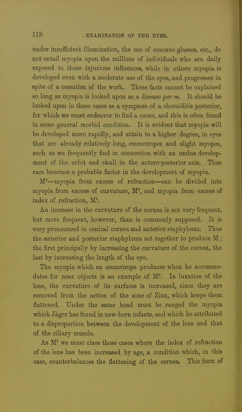 under insufficient illumination, the use of concave glasses, etc., do not entail myopia upon the millions of individuals who are daily exposed to these injurious influences, while in others myopia is developed even with a moderate use of the eyes, and progresses in spite of a cessation of the work. These facts cannot be explained so long as myopia is looked upon as a disease jper se. It should be looked upon in these cases as a symptom of a choroiditis posterior, for which we must endeavor to find a cause, and this is often found in some general morbid condition. It is evident that myopia will be developed more rapidly, and attain to a higher degree, in eyes that are already relatively long, emmetropes and slight myopes, such as we frequently find in connection with an undue develop- ment of the orbit and skull in the antero-posterior axis. Thus race becomes a probable factor in the development of myopia. M'—myopia from excess of refraction—can be divided into myopia from excess of curvature, M®, and myopia from excess of index of refraction, An increase in the curvature of the cornea is not very frequent, but more frequent, however, than is commonly supposed. It is very pronounced in conical cornea and anterior staphyloma. Thus the anterior and posterior staphyloma act together to produce M; the first principally by increasing the curvature of the cornea, the last by increasing the length of the eye. The myopia which an emmetrope produces when he accommo- dates for near objects is an example of M®. In luxation of the lens, the curvature of its surfaces is increased, since they are removed from the action of the zone of Zinn, which keeps them flattened. Under the same head must be ranged the myopia which Jager has found in new-born infants, and which he attributed to a disproportion between the development of the lens and that of the ciliary muscle. As we must class those cases where the index of refraction of the lens has been increased by age, a condition which, in this case, counterbalances the flattening of the cornea. This form of