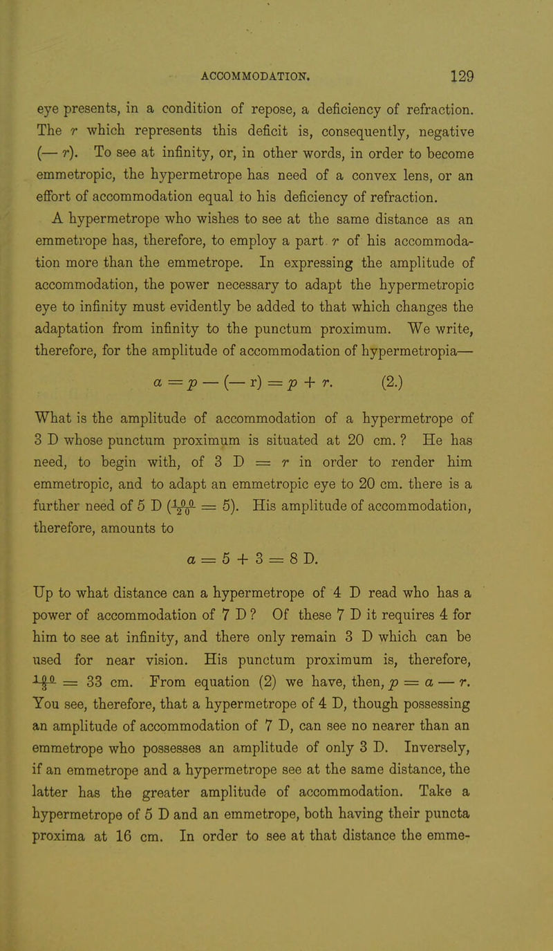 eye presents, in a condition of repose, a deficiency of refraction. The r which represents this deficit is, consequently, negative (— t). To see at infinity, or, in other words, in order to become emmetropic, the hypermetrope has need of a convex lens, or an effort of accommodation equal to his deficiency of refraction. A hypermetrope who wishes to see at the same distance as an emmetrope has, therefore, to employ a part. r of his accommoda- tion more than the emmetrope. In expressing the amplitude of accommodation, the power necessary to adapt the hypermetropic eye to infinity must evidently be added to that which changes the adaptation from infinity to the punctum proximum. We write, therefore, for the amplitude of accommodation of hypermetropia— a = p — (— r) = ^ -f r. (2.) What is the amplitude of accommodation of a hypermetrope of 3 D whose punctum proximum is situated at 20 cm. ? He has need, to begin with, of 3 D = r in order to render him emmetropic, and to adapt an emmetropic eye to 20 cm. there is a further need of 5 D = 5). His amplitude of accommodation, therefore, amounts to a = 5 + 3 = 8D. Up to what distance can a hypermetrope of 4 D read who has a power of accommodation of 7 H ? Of these 7 I) it requires 4 for him to see at infinity, and there only remain 3 D which can be used for near vision. His punctum proximum is, therefore, = 33 cm. From equation (2) we have, then, p = a — r. You see, therefore, that a hypermetrope of 4 D, though possessing an amplitude of accommodation of 7 H, can see no nearer than an emmetrope who possesses an amplitude of only 3 D. Inversely, if an emmetrope and a hypermetrope see at the same distance, the latter has the greater amplitude of accommodation. Take a hypermetrope of 5 D and an emmetrope, both having their puncta proxima at 16 cm. In order to see at that distance the emme-