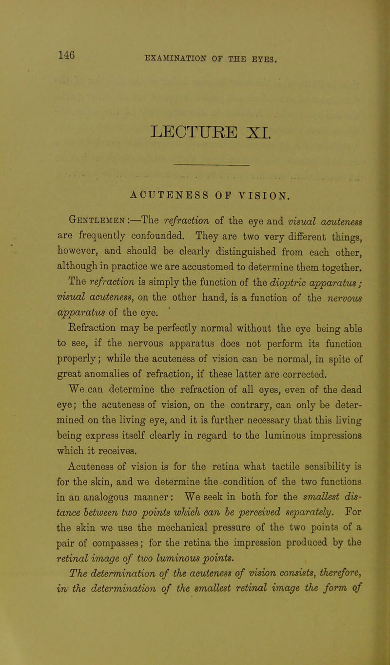 LECTURE XI. ACUTENESS OF VISION. Gentlemen :—The refraction of the eye and visual acuteness are frequently confounded. They are two very different things, however, and should be clearly distinguished from each other, although in practice we are accustomed to determine them together. The refraction is simply the function of the dioptric apparatus ; visual acuteness, on the other hand, is a function of the nervous apparatus of the eye. Kefraction may be perfectly normal without the eye being able to see, if the nervous apparatus does not perform its function properly; while the acuteness of vision can be normal, in spite of great anomalies of refraction, if these latter are corrected. We can determine the refraction of all eyes, even of the dead eye; the acuteness of vision, on the contrary, can only be deter- mined on the living eye, and it is further necessary that this living being express itself clearly in regard to the luminous impressions which it receives. Acuteness of vision is for the retina what tactile sensibility is for the skin, and we determine the condition of the two functions in an analogous manner: We seek in both for the smallest dis- tance between two points which can he perceived separately. For the skin we use the mechanical pressure of the two points of a pair of compasses; for the retina the impression produced by the retinal image of two luminous points. The determination of the acuteness of vision consists, therefore, in the determination of the smallest retinal image the form of