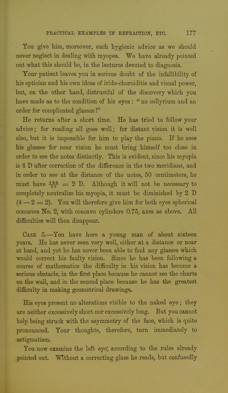 You give him, moreover, such hygienic advice as we should never neglect in dealing with myopes. We have already pointed out what this should be, in the lectures devoted to diagnosis. Y'our patient leaves you in serious doubt of the infallibility of his optician and his own ideas of irido-choroiditis and visual power, but, on the other hand, distrustful of the discovery which you have made as to the condition of his eyes : ‘‘ no collyrium and an order for complicated glasses!” He returns after a short time. He has tried to follow your advice; for reading all goes well; for distant vision it is well also, but it is impossible for him to play the piano. If he uses his glasses for near vision he must bring himself too close in order to see the notes distinctly. This is evident, since his myopia is 4 D after correction of the difference in the two meridians, and in order to see at the distance of the notes, 50 centimeters, he must have = 2 D. Although it will not be necessary to completely neutralize his myopia, it must be diminished by 2 I) (4 — 2 = 2). You will therefore give him for both eyes spherical concaves Ho. 2, with concave cylinders 0.75, axes as above. All difficulties will then disappear. Case 5.—You have here a young man of about sixteen years. He has never seen very well, either at a distance or near at hand, and yet he has never been able to find any glasses which would correct his faulty vision. Since he has been following a course of mathematics the difficulty in his vision has become a serious obstacle, in the first place because he cannot see the charts on the wall, and in the second place because he has the greatest difficulty in making geometrical drawings. His eyes present no alterations visible to the naked eye; they are neither excessively short nor excessively long. But you cannot help being struck with the asymmetry of the face, which is quite pronounced. Your thoughts, therefore, turn immediately to astigmatism. You now examine the left eye', according to the rules already pointed out. Without a correcting glass he reads, but confusedly