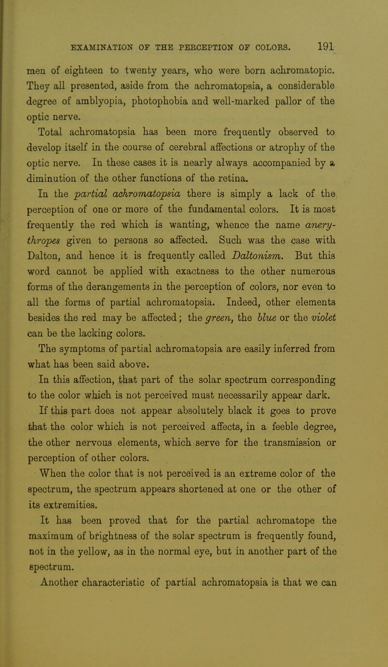 men of eighteen to twenty years, who were born achromatopic. They all presented, aside from the achromatopsia, a considerable degree of amblyopia, photophobia and well-marked pallor of the optic nerve. Total achromatopsia has been more frequently observed to develop itself in the course of cerebral affections or atrophy of the optic nerve. In these cases it is nearly always accompanied by a diminution of the other functions of the retina. In the partial achromatopsia there is simply a lack of the perception of one or more of the fundamental colors. It is most frequently the red which is wanting, whence the name anery- thropes given to persons so affected. Such was the case with Dalton, and hence it is frequently called Daltonism. But this word cannot be applied with exactness to the other numerous forms of the derangements in the perception of colors, nor even to all the forms of partial achromatopsia. Indeed, other elements besides the red may be affected; the green, the blue or the violet can be the lacking colors. The symptoms of partial achromatopsia are easily inferred from what has been said above. In this affection, that part of the solar spectrum corresponding to the color which is not perceived must necessarily appear dark. If this part does not appear absolutely black it goes to prove that the color which is not perceived affects, in a feeble degree, the other nervous elements, which serve for the transmission or perception of other colors. When the color that is not perceived is an extreme color of the spectrum, the spectrum appears shortened at one or the other of its extremities. It has been proved that for the partial achromatope the maximum of brightness of the solar spectrum is frequently found, not in the yellow, as in the normal eye, but in another part of the spectrum. Another characteristic of partial achromatopsia is that we can