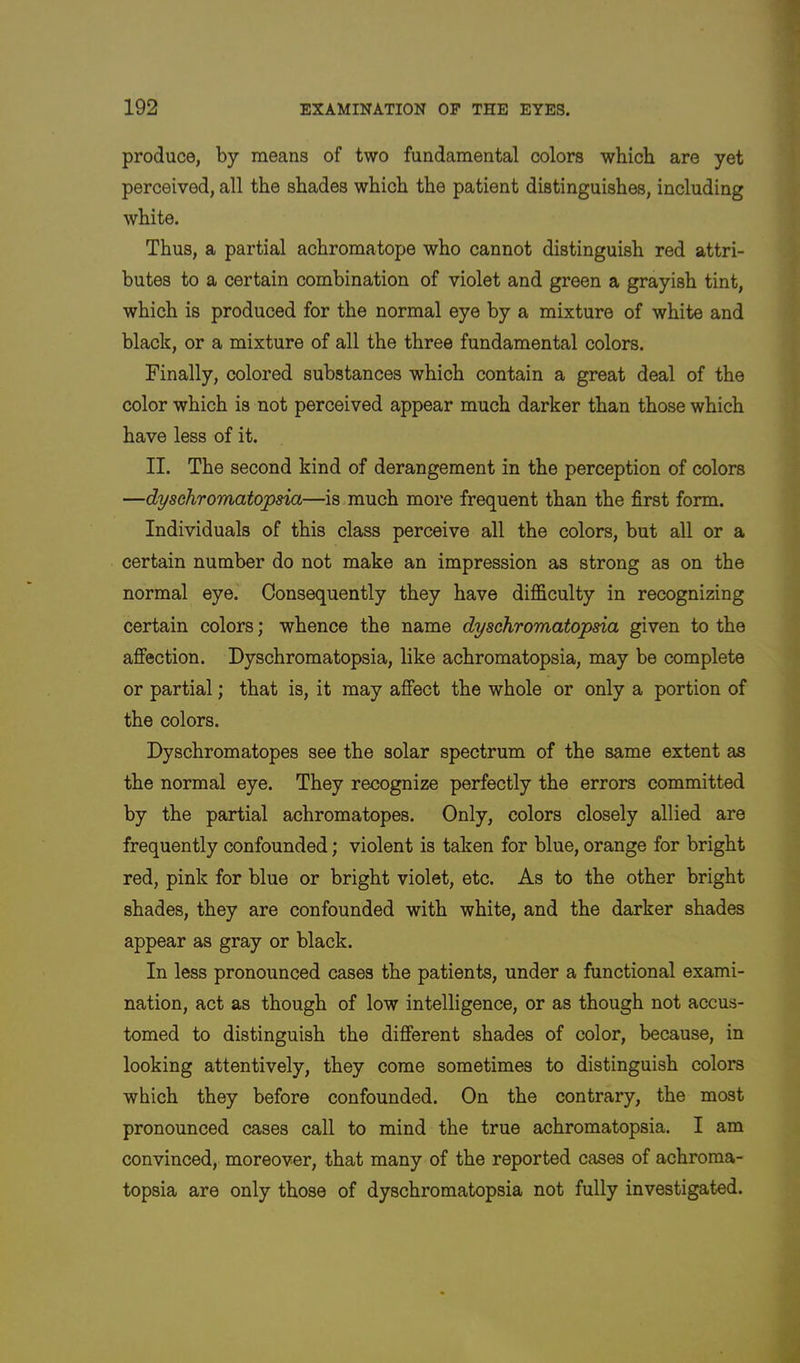 produce, by means of two fundamental colors which are yet perceived, all the shades which the patient distinguishes, including white. Thus, a partial achromatope who cannot distinguish red attri- butes to a certain combination of violet and green a grayish tint, which is produced for the normal eye by a mixture of white and black, or a mixture of all the three fundamental colors. Finally, colored substances which contain a great deal of the color which is not perceived appear much darker than those which have less of it. II. The second kind of derangement in the perception of colors —dyschromatopsia—is much more frequent than the first form. Individuals of this class perceive all the colors, but all or a certain number do not make an impression as strong as on the normal eye. Consequently they have difficulty in recognizing certain colors; whence the name dyschromatopsia given to the affection. Dyschromatopsia, like achromatopsia, may be complete or partial; that is, it may affect the whole or only a portion of the colors. Dyschromatopes see the solar spectrum of the same extent as the normal eye. They recognize perfectly the errors committed by the partial achromatopes. Only, colors closely allied are frequently confounded; violent is taken for blue, orange for bright red, pink for blue or bright violet, etc. As to the other bright shades, they are confounded with white, and the darker shades appear as gray or black. In less pronounced cases the patients, under a functional exami- nation, act as though of low intelligence, or as though not accus- tomed to distinguish the different shades of color, because, in looking attentively, they come sometimes to distinguish colors which they before confounded. On the contrary, the most pronounced cases call to mind the true achromatopsia. I am convinced, moreover, that many of the reported cases of achroma- topsia are only those of dyschromatopsia not fully investigated.