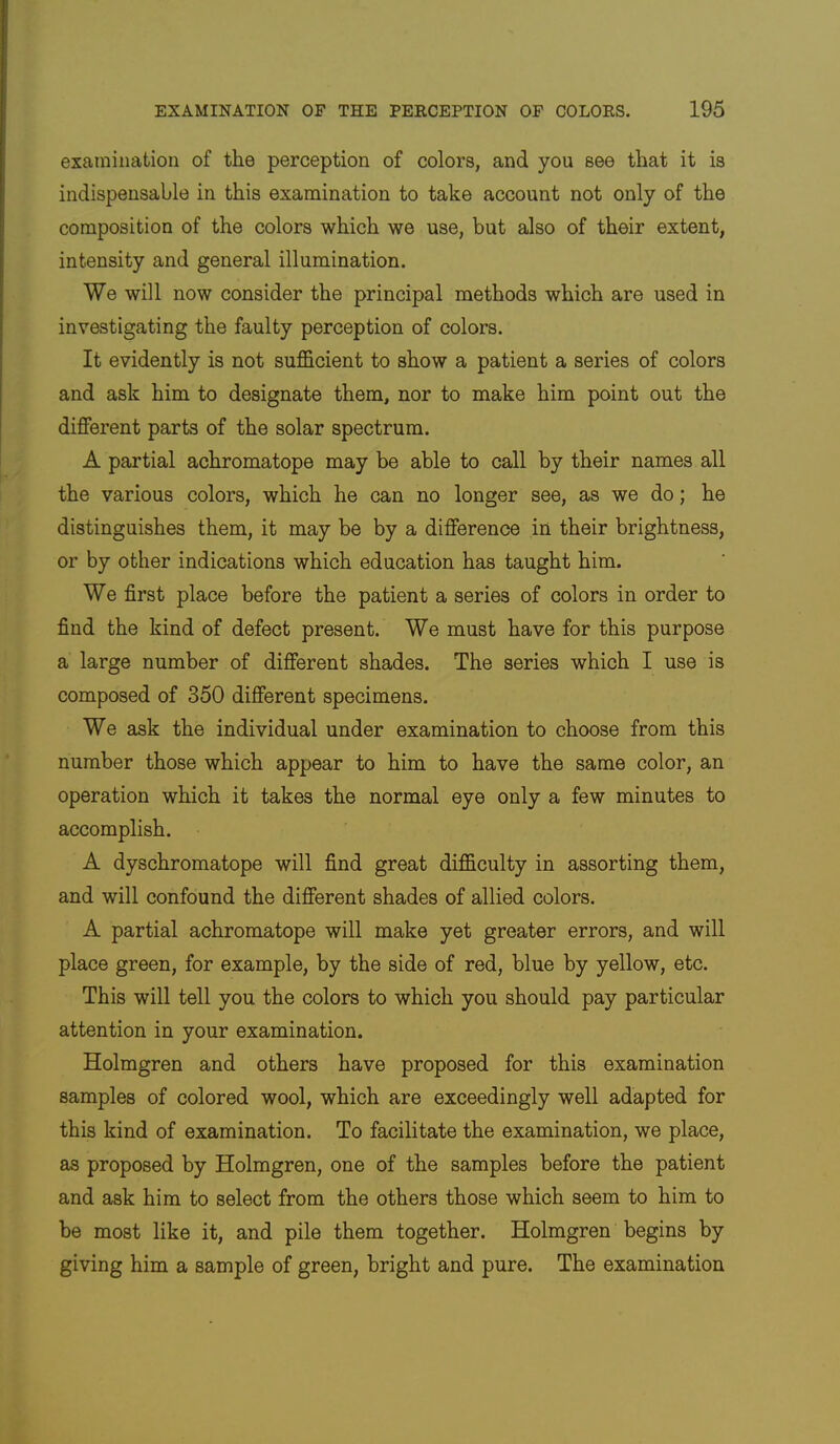 examination of the perception of colors, and you see that it is indispensable in this examination to take account not only of the composition of the colors which we use, but also of their extent, intensity and general illumination. We will now consider the principal methods which are used in investigating the faulty perception of colors. It evidently is not sufficient to show a patient a series of colors and ask him to designate them, nor to make him point out the different parts of the solar spectrum. A partial achromatope may be able to call by their names all the various colors, which he can no longer see, as we do; he distinguishes them, it may be by a difference in their brightness, or by other indications which education has taught him. We first place before the patient a series of colors in order to find the kind of defect present. We must have for this purpose a large number of different shades. The series which I use is composed of 350 different specimens. We ask the individual under examination to choose from this number those which appear to him to have the same color, an operation which it takes the normal eye only a few minutes to accomplish. A dyschromatope will find great difficulty in assorting them, and will confound the different shades of allied colors. A partial achromatope will make yet greater errors, and will place green, for example, by the side of red, blue by yellow, etc. This will tell you the colors to which you should pay particular attention in your examination. Holmgren and others have proposed for this examination samples of colored wool, which are exceedingly well adapted for this kind of examination. To facilitate the examination, we place, as proposed by Holmgren, one of the samples before the patient and ask him to select from the others those which seem to him to be most like it, and pile them together. Holmgren begins by giving him a sample of green, bright and pure. The examination