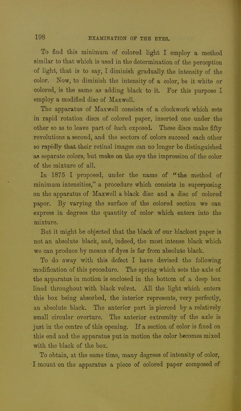 To find this minimum of colored light I employ a method similar to that which is used in the determination of the perception of light, that is to say, I diminish gradually, the intensity of the color. Now, to diminish the intensity of a color, be it white or colored, is the same as adding black to it. For this purpose I employ a modified disc of Maxwell. The apparatus of Maxwell consists of a clockwork which sets in rapid rotation discs of colored paper, inserted one under the other so as to leave part of each exposed. These discs make fifty revolutions a second, and the sectors of colors succeed each other so rapidly that their retinal images can no longer be distinguished as separate colors, but make on the eye the impression of the color of the mixture of all. In 1875 I proposed, under the name of “the method of minimum intensities,” a procedure which consists in superposing on the apparatus of Maxwell a black disc and a disc of colored paper. By varying the surface of the colored section we can express in degrees the quantity of color which enters into the mixture. But it might be objected that the black of our blackest paper is not an absolute black, and, indeed, the most intense black which we can produce by means of dyes is far from absolute black. To do away with this defect I have devised the following modification of this procedure. The spring which sets the axle of the apparatus in motion is enclosed in the bottom of a deep box lined throughout with black velvet. All the light which enters this box being absorbed, the interior represents, very perfectly, an absolute black. The anterior part is pierced by a relatively small circular overture. The anterior extremity of the axle is just in the centre of this opening. If a section of color is fixed on this end and the apparatus put in motion the color becomes mixed with the black of the box. To obtain, at the same time, many degrees of intensity of color, I mount on the apparatus a piece of colored paper composed of