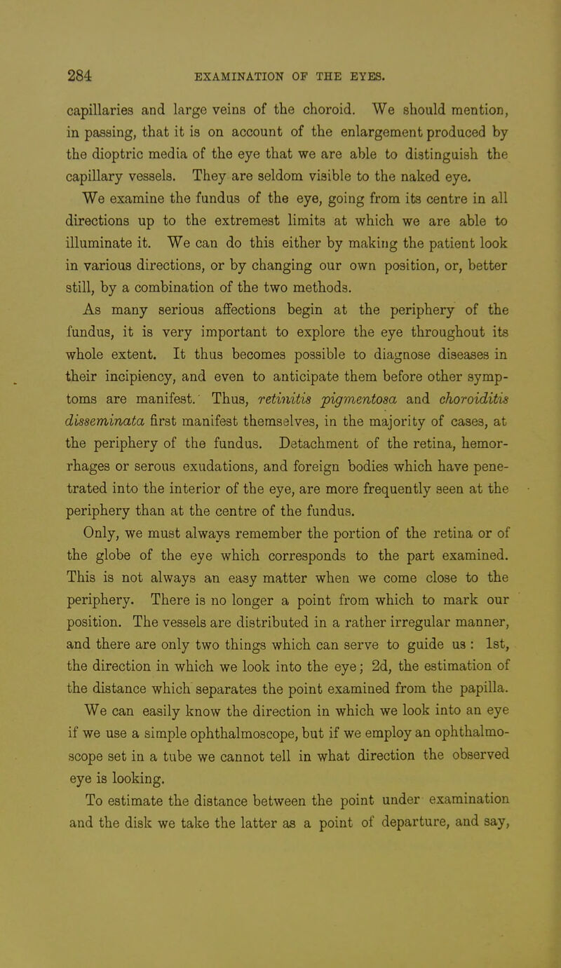 capillaries and large veins of the choroid. We should mention, in passing, that it is on account of the enlargement produced by the dioptric media of the eye that we are able to distinguish the capillary vessels. They are seldom visible to the naked eye. We examine the fundus of the eye, going from its centre in all directions up to the extremest limits at which we are able to illuminate it. We can do this either by making the patient look in various directions, or by changing our own position, or, better still, by a combination of the two methods. As many serious affections begin at the periphery of the fundus, it is very important to explore the eye throughout its whole extent. It thus becomes possible to diagnose diseases in their incipiency, and even to anticipate them before other symp- toms are manifest.' Thus, retinitis pigmentosa and choroiditis disseminata first manifest themselves, in the majority of cases, at the periphery of the fundus. Detachment of the retina, hemor- rhages or serous exudations, and foreign bodies which have pene- trated into the interior of the eye, are more frequently seen at the periphery than at the centre of the fundus. Only, we must always remember the portion of the retina or of the globe of the eye which corresponds to the part examined. This is not always an easy matter when we come close to the periphery. There is no longer a point from which to mark our position. The vessels are distributed in a rather irregular manner, and there are only two things which can serve to guide us : 1st, the direction in which we look into the eye; 2d, the estimation of the distance which separates the point examined from the papilla. We can easily know the direction in which we look into an eye if we use a simple ophthalmoscope, but if we employ an ophthalmo- scope set in a tube we cannot tell in what direction the observed eye is looking. To estimate the distance between the point under examination and the disk we take the latter as a point of departure, and say.