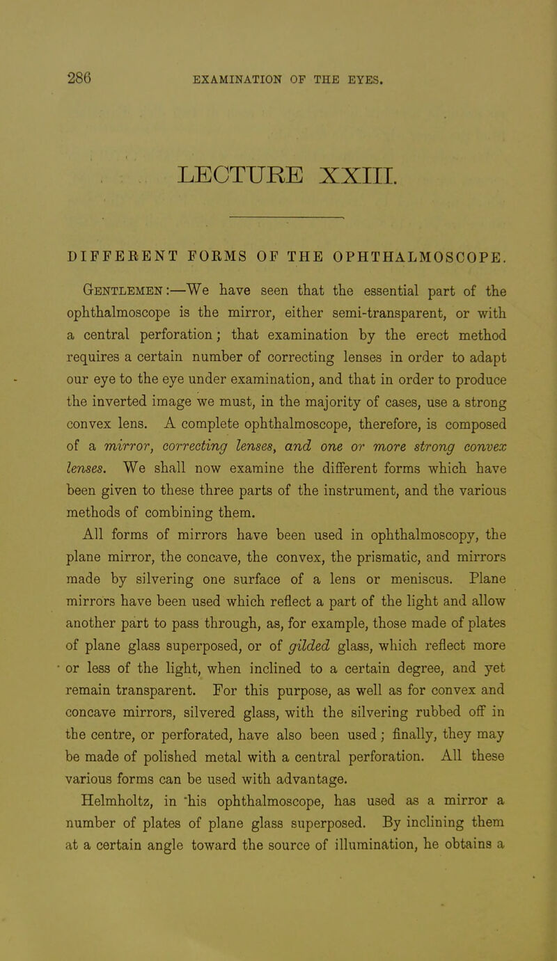 LECTURE XXIII. DIFFERENT FORMS OF THE OPHTHALMOSCOPE. Gentlemen:—We have seen that the essential part of the ophthalmoscope is the mirror, either semi-transparent, or with a central perforation; that examination by the erect method requires a certain number of correcting lenses in order to adapt our eye to the eye under examination, and that in order to produce the inverted image we must, in the majority of cases, use a strong convex lens. A complete ophthalmoscope, therefore, is composed of a mirror, correcting lenses, and one or more strong convex lenses. We shall now examine the different forms which have been given to these three parts of the instrument, and the various methods of combining them. All forms of mirrors have been used in ophthalmoscopy, the plane mirror, the concave, the convex, the prismatic, and mirrors made by silvering one surface of a lens or meniscus. Plane mirrors have been used which reflect a part of the light and allow another part to pass through, as, for example, those made of plates of plane glass superposed, or of gilded glass, which reflect more or less of the light, when inclined to a certain degree, and yet remain transparent. For this purpose, as well as for convex and concave mirrors, silvered glass, with the silvering rubbed off in the centre, or perforated, have also been used; Anally, they may be made of polished metal with a central perforation. All these various forms can be used with advantage. Helmholtz, in *his ophthalmoscope, has used as a mirror a number of plates of plane glass superposed. By inclining them at a certain angle toward the source of illumination, he obtains a