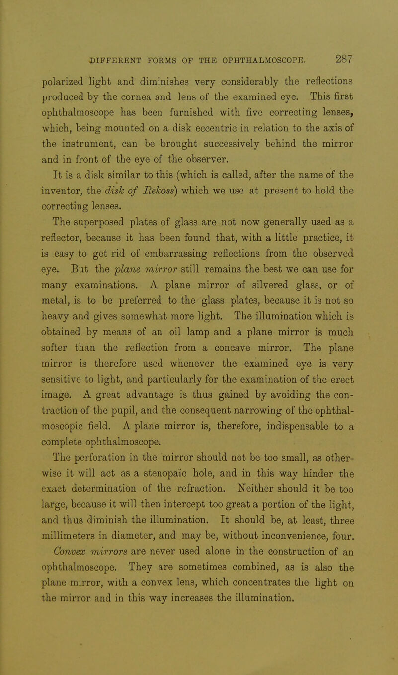 polarized light and diminishes very considerably the reflections produced by the cornea and lens of the examined eye. This first ophthalmoscope has been furnished with five correcting lenses, which, being mounted on a disk eccentric in relation to the axis of the instrument, can be brought successively behind the mirror and in front of the eye of the observer. It is a disk similar to this (which is called, after the name of the inventor, the disk of Rekoss) which we use at present to hold the correcting lenses. The superposed plates of glass are not now generally used as a reflector, because it has been found that, with a little practice, it is easy to get rid of embarrassing reflections from the observed eye. But the 'plane mirror still remains the best we can use for many examinations. A plane mirror of silvered glass, or of metal, is to be preferred to the glass plates, because it is not so heavy and gives somewhat more light. The illumination which is obtained by means of an oil lamp and a plane mirror is much softer than the reflection from a concave mirror. The plane mirror is therefore used whenever the examined eye is very sensitive to light, and particularly for the examination of the erect image. A great advantage is thus gained by avoiding the con- traction of the pupil, and the consequent narrowing of the ophthal- moscopic field. A plane mirror is, therefore, indispensabl-e to a complete ophthalmoscope. The perforation in the mirror should not be too small, as other- wise it will act as a stenopaic hole, and in this way hinder the exact determination of the refraction. Neither should it be too large, because it will then intercept too great a portion of the light, and thus diminish the illumination. It should be, at least, three millimeters in diameter, and may be, without inconvenience, four. Convex mirrors are never used alone in the construction of an ophthalmoscope. They are sometimes combined, as is also the plane mirror, with a convex lens, which concentrates the light on the mirror and in this way increases the illumination.