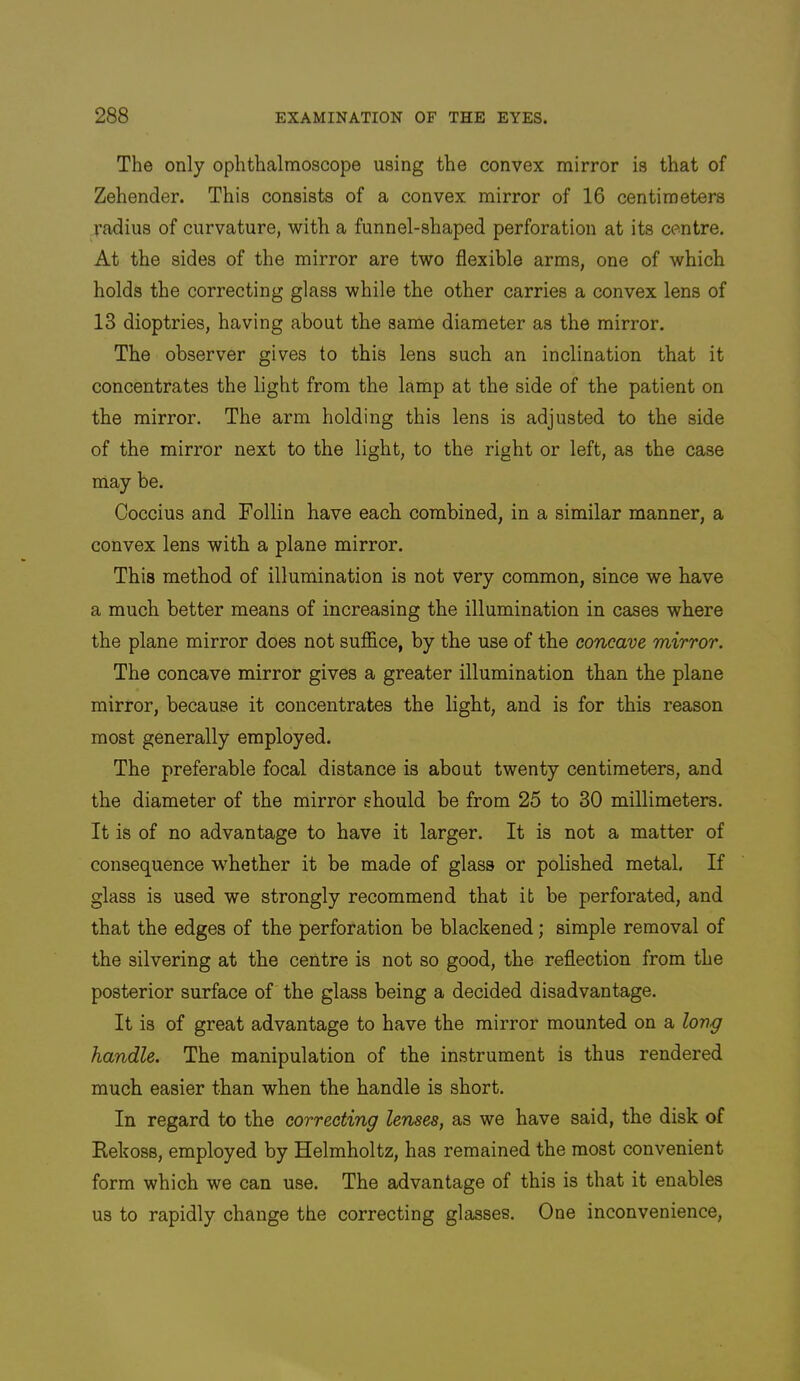 The only ophthalmoscope using the convex mirror is that of Zehender. This consists of a convex mirror of 16 centimeters radius of curvature, with a funnel-shaped perforation at its centre. At the sides of the mirror are two flexible arms, one of which holds the correcting glass while the other carries a convex lens of 13 dioptrics, having about the same diameter as the mirror. The observer gives to this lens such an inclination that it concentrates the light from the lamp at the side of the patient on the mirror. The arm holding this lens is adjusted to the side of the mirror next to the light, to the right or left, as the case may be. Coccius and Follin have each combined, in a similar manner, a convex lens with a plane mirror. This method of illumination is not very common, since we have a much better means of increasing the illumination in cases where the plane mirror does not suffice, by the use of the concave mirror. The concave mirror gives a greater illumination than the plane mirror, because it concentrates the light, and is for this reason most generally employed. The preferable focal distance is about twenty centimeters, and the diameter of the mirror should be from 25 to 30 millimeters. It is of no advantage to have it larger. It is not a matter of consequence whether it be made of glass or polished metal. If glass is used we strongly recommend that it be perforated, and that the edges of the perforation be blackened; simple removal of the silvering at the centre is not so good, the reflection from the posterior surface of the glass being a decided disadvantage. It is of great advantage to have the mirror mounted on a lovg handle. The manipulation of the instrument is thus rendered much easier than when the handle is short. In regard to the correcting lenses, as we have said, the disk of Ilekoss, employed by Helmholtz, has remained the most convenient form which we can use. The advantage of this is that it enables us to rapidly change the correcting glasses. One inconvenience.