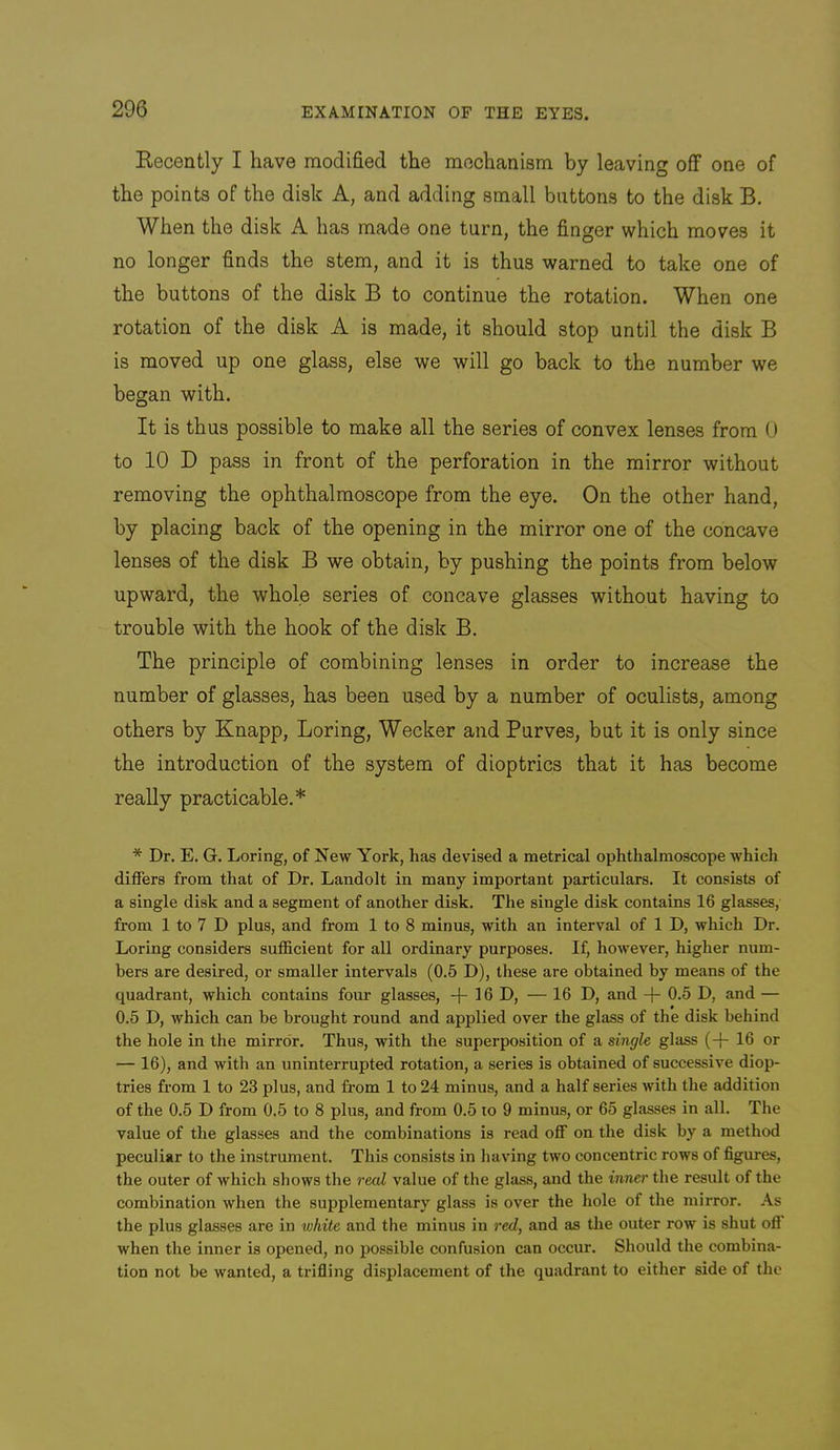 Recently I have modified the mechanism by leaving oflf one of the points of the disk A, and adding small buttons to the disk B. When the disk A has made one turn, the finger which moves it no longer finds the stem, and it is thus warned to take one of the buttons of the disk B to continue the rotation. When one rotation of the disk A is made, it should stop until the disk B is moved up one glass, else we will go back to the number we began with. It is thus possible to make all the series of convex lenses from U to 10 D pass in front of the perforation in the mirror without removing the ophthalmoscope from the eye. On the other hand, by placing back of the opening in the mirror one of the concave lenses of the disk B we obtain, by pushing the points from below upward, the whole series of concave glasses without having to trouble with the hook of the disk B. The principle of combining lenses in order to increase the number of glasses, has been used by a number of oculists, among others by Knapp, Boring, Wecker and Purves, but it is only since the introduction of the system of dioptrics that it has become really practicable.* * Dr. E. G. Loring, of New York, has devised a metrical ophthalmoscope which differs from that of Dr. Landolt in many important particulars. It consists of a single disk and a segment of another disk. The single disk contains 16 glasses, from 1 to 7 D plus, and from 1 to 8 minus, with an interval of 1 D, which Dr. Loring considers sufficient for all ordinary purposes. If, however, higher num- bers are desired, or smaller intervals (0.5 D), these are obtained by means of the quadrant, which contains four glasses, -f- 16 D, — 16 D, and -f* 0.5 D, and — 0.5 D, which can be brought round and applied over the glass of the disk behind the hole in the mirror. Thus, with the superposition of a single glass (-(- 16 or — 16), and with an uninterrupted rotation, a series is obtained of successive diop- tries from 1 to 23 plus, and from 1 to 24 minus, and a half series with the addition of the 0.5 D from 0.5 to 8 plus, and from 0,5 to 9 minus, or 65 glasses in all. The value of the glasses and the combinations is read off on the disk by a method peculiar to the instrument. This consists in having two concentric rows of figures, the outer of which shows the real value of the glass, and the inner the result of the combination when the supplementary glass is over the hole of the mirror. As the plus glasses are in white and the minus in red, and as the outer row is shut ofi when the inner is opened, no possible confusion can occur. Should the combina- tion not be wanted, a trifling displacement of the quadrant to either side of the
