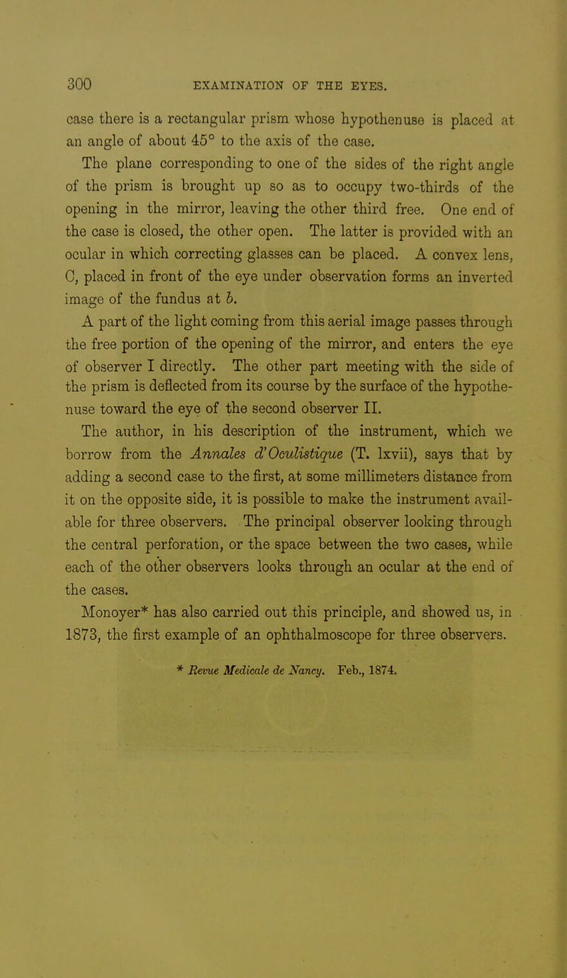 case there is a rectangular prism whose hypothenuse is placed at an angle of about 45° to the axis of the case. The plane corresponding to one of the sides of the right angle of the prism is brought up so as to occupy two-thirds of the opening in the mirror, leaving the other third free. One end of the case is closed, the other open. The latter is provided with an ocular in which correcting glasses can be placed. A convex lens, 0, placed in front of the eye under observation forms an inverted image of the fundus at h. A part of the light coming from this aerial image passes through the free portion of the opening of the mirror, and enters the eye of observer I directly. The other part meeting with the side of the prism is deflected from its course by the surface of the hypothe- nuse toward the eye of the second observer II. The author, in his description of the instrument, which we borrow from the Annates d’Oculistique (T. Ixvii), says that by adding a second case to the first, at some millimeters distance from it on the opposite side, it is possible to make the instrument avail- able for three observers. The principal observer looking through the central perforation, or the space between the two cases, while each of the other observers looks through an ocular at the end of the cases. Monoyer* has also carried out this principle, and showed us, in 1873, the first example of an ophthalmoscope for three observers. * Revue Medieale de Nancy. Feb., 1874.