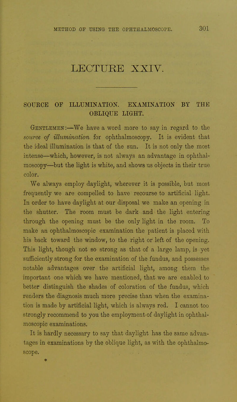 LECTURE XXIV. SOURCE OF ILLUMINATION. EXAMINATION BY THE OBLIQUE LIGHT. Gentlemen:—We have a word more to say in regard to the soitrce of illumination for ophthalmoscopy. It is evident that the ideal illumination is that of the sun. It is not only the most intense—which, however, is not always an advantage in ophthal- moscopy—but the light is white, and shows us objects in their true color. We always employ daylight, wherever it is possible, but most frequently we are compelled to have recourse to artificial light. In order to have daylight at our disposal we make an opening in the shutter. The room must be dark and the light entering through the opening must be the only light in the room. To make an ophthalmoscopic examination the patient is placed with his back toward the window, to the right or left of the opening. This light, though not so strong as that of a large lamp, is yet sufficiently strong for the examination of the fundus, and possesses notable advantages over the artificial light, among them the important one which we have mentioned, that we are enabled to better distinguish the shades of coloration of the fundus, which renders the diagnosis much more precise than when the examina- tion is made by artificial light, which is always red. I cannot too strongly recommend to you the employment-of daylight in ophthal- moscopic examinations. It is hardly necessary to say that daylight has the same advan- tages in examinations by the oblique light, as with the ophthalmo- scope.